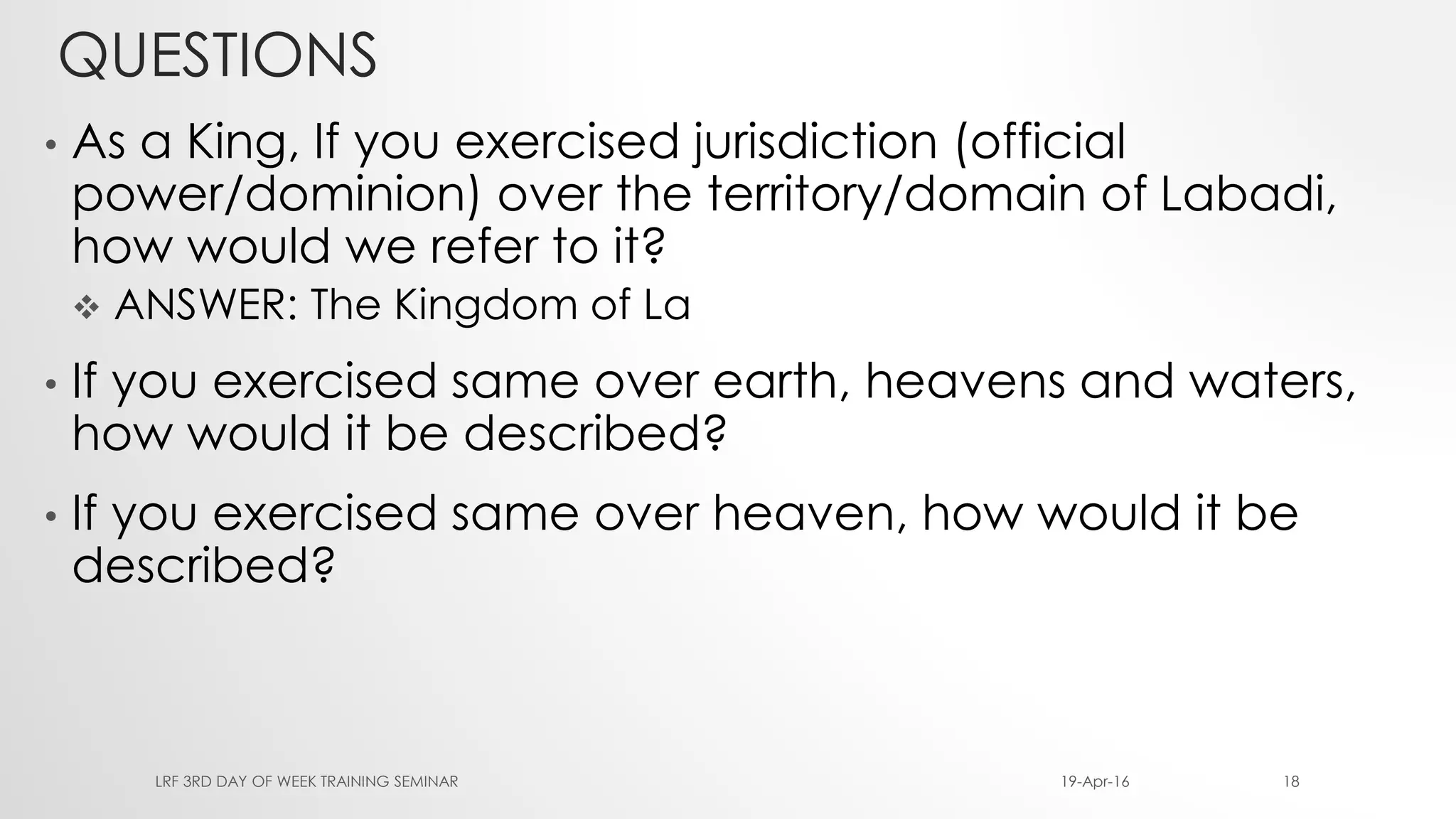 QUESTIONS
• As a King, If you exercised jurisdiction (official
power/dominion) over the territory/domain of Labadi,
how would we refer to it?
 ANSWER: The Kingdom of La
• If you exercised same over earth, heavens and waters,
how would it be described?
• If you exercised same over heaven, how would it be
described?
19-Apr-16LRF 3RD DAY OF WEEK TRAINING SEMINAR 18
 