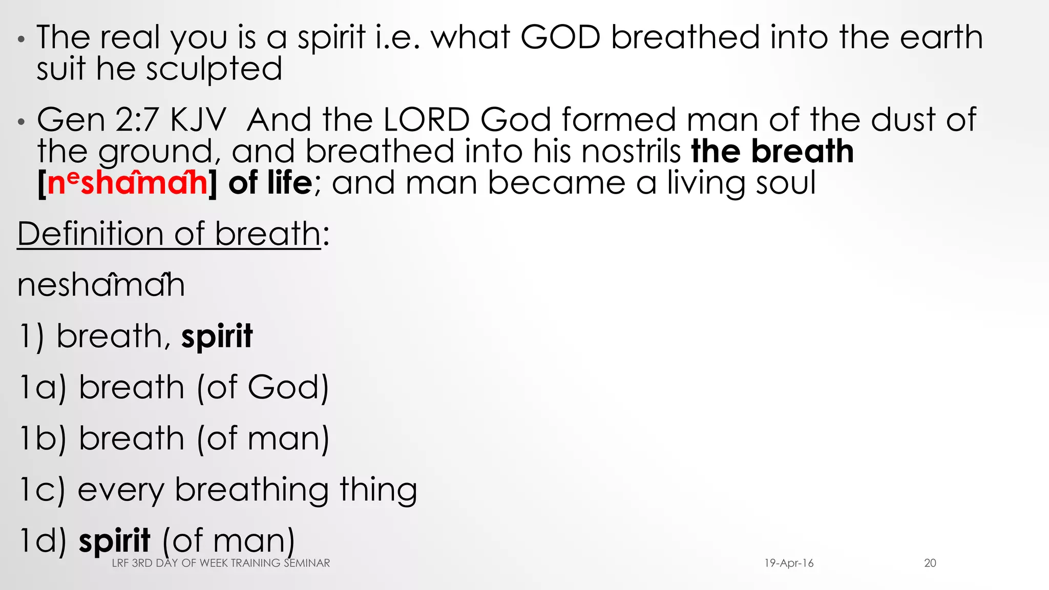 • The real you is a spirit i.e. what GOD breathed into the earth
suit he sculpted
• Gen 2:7 KJV And the LORD God formed man of the dust of
the ground, and breathed into his nostrils the breath
[neshâmâh] of life; and man became a living soul
Definition of breath:
neshâmâh
1) breath, spirit
1a) breath (of God)
1b) breath (of man)
1c) every breathing thing
1d) spirit (of man) 19-Apr-16LRF 3RD DAY OF WEEK TRAINING SEMINAR 20
 