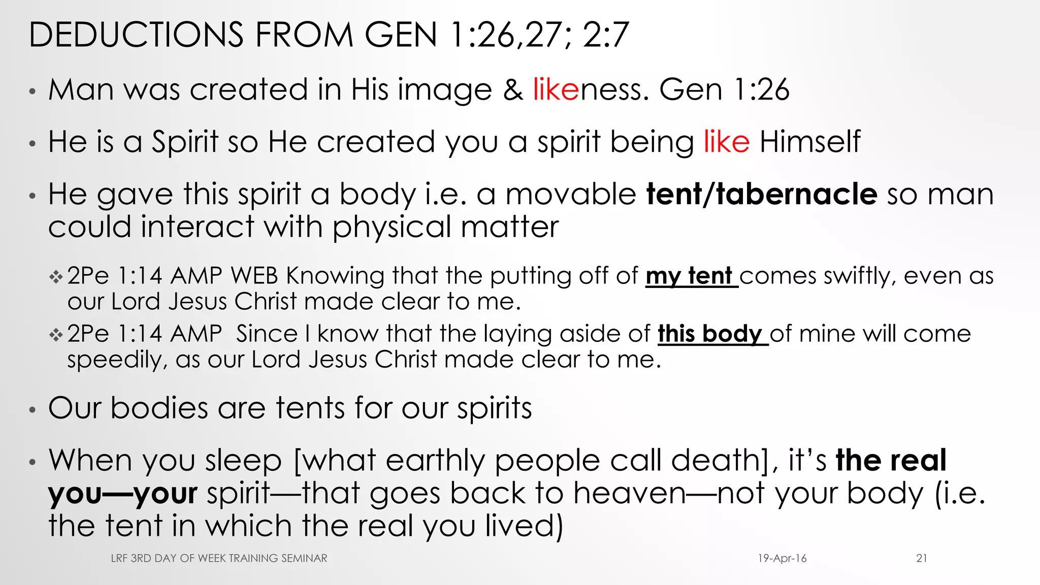 DEDUCTIONS FROM GEN 1:26,27; 2:7
• Man was created in His image & likeness. Gen 1:26
• He is a Spirit so He created you a spirit being like Himself
• He gave this spirit a body i.e. a movable tent/tabernacle so man
could interact with physical matter
2Pe 1:14 AMP WEB Knowing that the putting off of my tent comes swiftly, even as
our Lord Jesus Christ made clear to me.
2Pe 1:14 AMP Since I know that the laying aside of this body of mine will come
speedily, as our Lord Jesus Christ made clear to me.
• Our bodies are tents for our spirits
• When you sleep [what earthly people call death], it’s the real
you—your spirit—that goes back to heaven—not your body (i.e.
the tent in which the real you lived)
19-Apr-16LRF 3RD DAY OF WEEK TRAINING SEMINAR 21
 