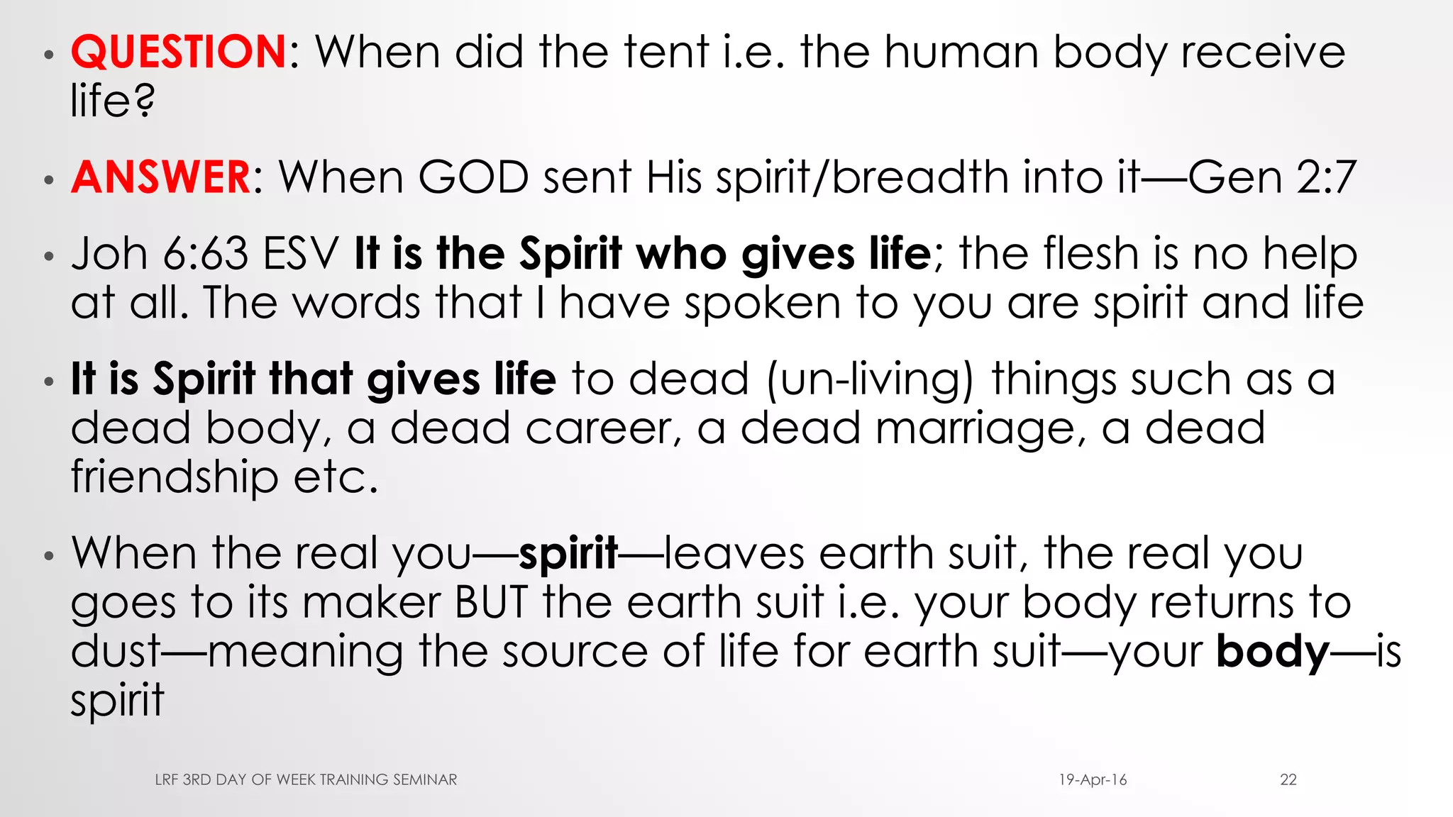 • QUESTION: When did the tent i.e. the human body receive
life?
• ANSWER: When GOD sent His spirit/breadth into it—Gen 2:7
• Joh 6:63 ESV It is the Spirit who gives life; the flesh is no help
at all. The words that I have spoken to you are spirit and life
• It is Spirit that gives life to dead (un-living) things such as a
dead body, a dead career, a dead marriage, a dead
friendship etc.
• When the real you—spirit—leaves earth suit, the real you
goes to its maker BUT the earth suit i.e. your body returns to
dust—meaning the source of life for earth suit—your body—is
spirit
19-Apr-16LRF 3RD DAY OF WEEK TRAINING SEMINAR 22
 