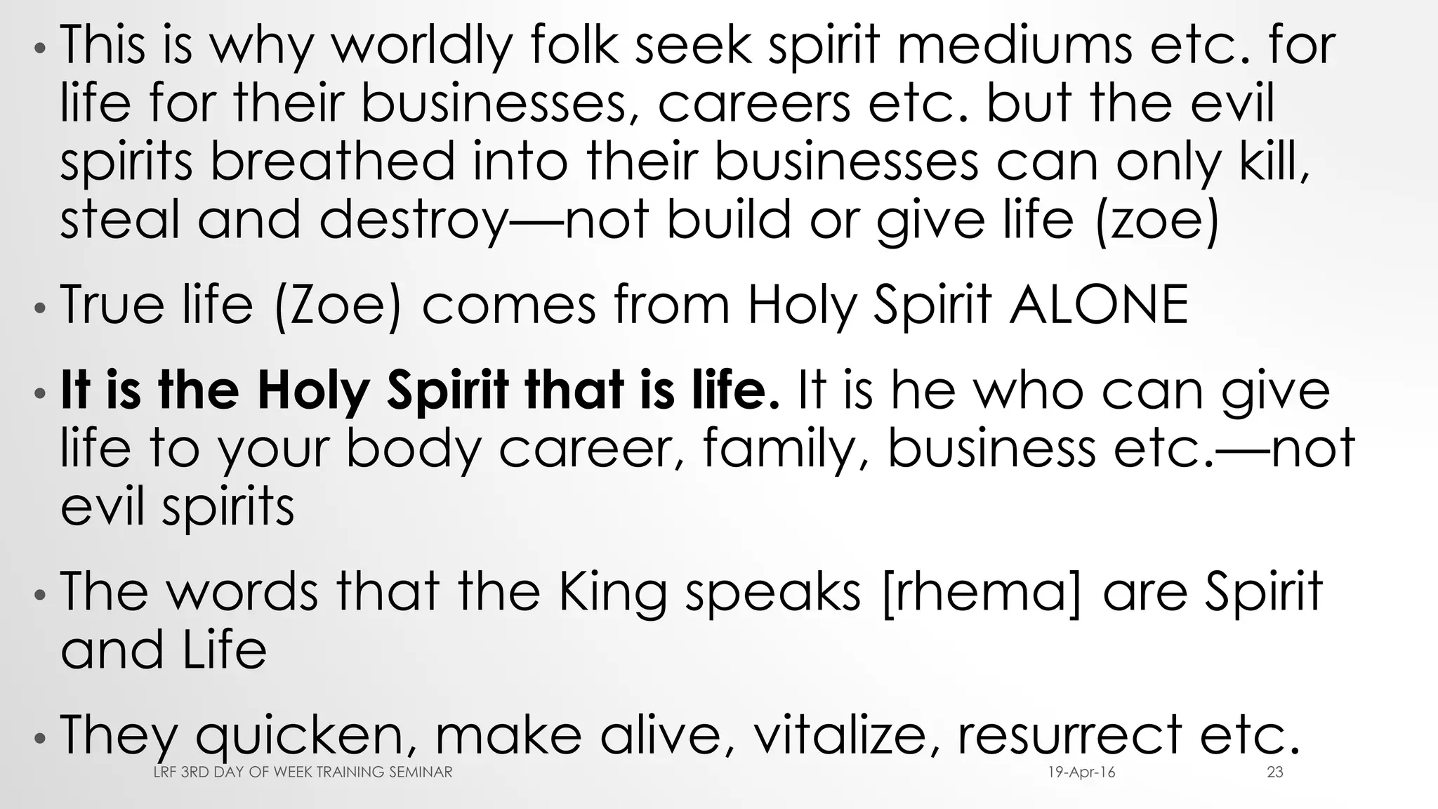 • This is why worldly folk seek spirit mediums etc. for
life for their businesses, careers etc. but the evil
spirits breathed into their businesses can only kill,
steal and destroy—not build or give life (zoe)
• True life (Zoe) comes from Holy Spirit ALONE
• It is the Holy Spirit that is life. It is he who can give
life to your body career, family, business etc.—not
evil spirits
• The words that the King speaks [rhema] are Spirit
and Life
• They quicken, make alive, vitalize, resurrect etc.19-Apr-16LRF 3RD DAY OF WEEK TRAINING SEMINAR 23
 