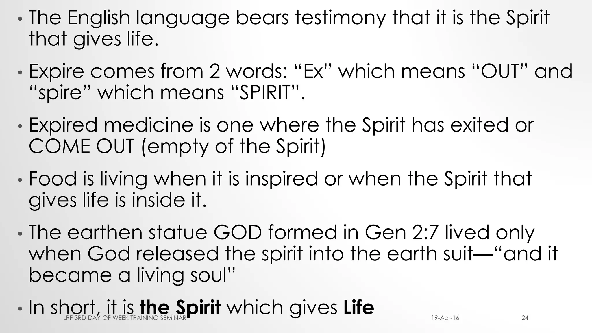 • The English language bears testimony that it is the Spirit
that gives life.
• Expire comes from 2 words: “Ex” which means “OUT” and
“spire” which means “SPIRIT”.
• Expired medicine is one where the Spirit has exited or
COME OUT (empty of the Spirit)
• Food is living when it is inspired or when the Spirit that
gives life is inside it.
• The earthen statue GOD formed in Gen 2:7 lived only
when God released the spirit into the earth suit—“and it
became a living soul”
• In short, it is the Spirit which gives Life 19-Apr-16LRF 3RD DAY OF WEEK TRAINING SEMINAR 24
 