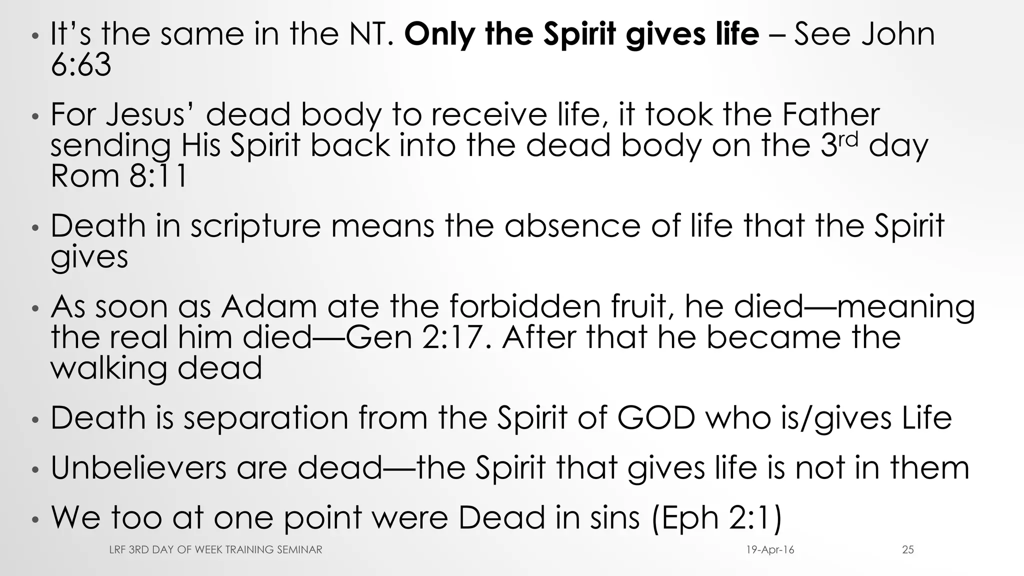 • It’s the same in the NT. Only the Spirit gives life – See John
6:63
• For Jesus’ dead body to receive life, it took the Father
sending His Spirit back into the dead body on the 3rd day
Rom 8:11
• Death in scripture means the absence of life that the Spirit
gives
• As soon as Adam ate the forbidden fruit, he died—meaning
the real him died—Gen 2:17. After that he became the
walking dead
• Death is separation from the Spirit of GOD who is/gives Life
• Unbelievers are dead—the Spirit that gives life is not in them
• We too at one point were Dead in sins (Eph 2:1)
19-Apr-16LRF 3RD DAY OF WEEK TRAINING SEMINAR 25
 