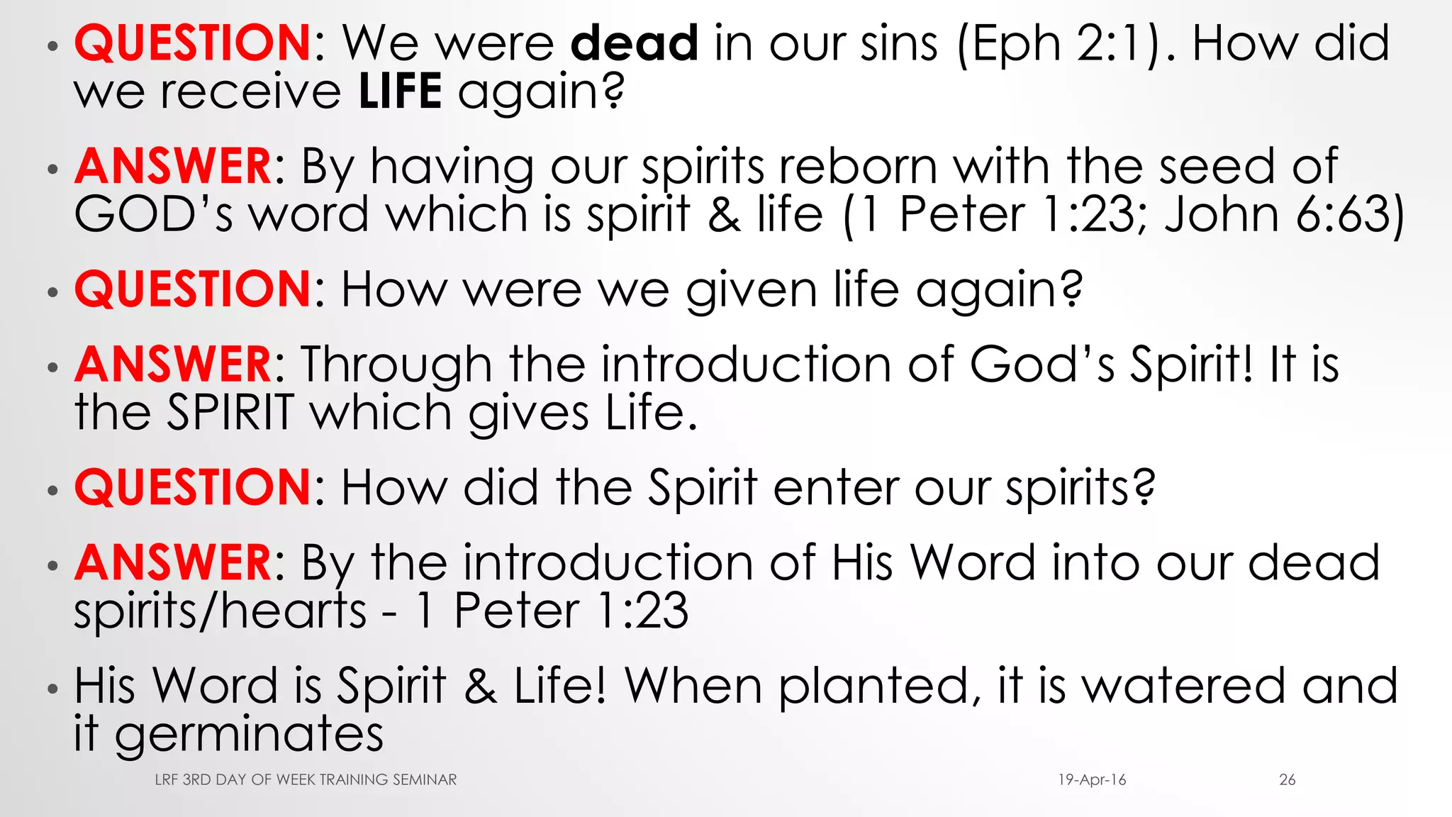 • QUESTION: We were dead in our sins (Eph 2:1). How did
we receive LIFE again?
• ANSWER: By having our spirits reborn with the seed of
GOD’s word which is spirit & life (1 Peter 1:23; John 6:63)
• QUESTION: How were we given life again?
• ANSWER: Through the introduction of God’s Spirit! It is
the SPIRIT which gives Life.
• QUESTION: How did the Spirit enter our spirits?
• ANSWER: By the introduction of His Word into our dead
spirits/hearts - 1 Peter 1:23
• His Word is Spirit & Life! When planted, it is watered and
it germinates
19-Apr-16LRF 3RD DAY OF WEEK TRAINING SEMINAR 26
 