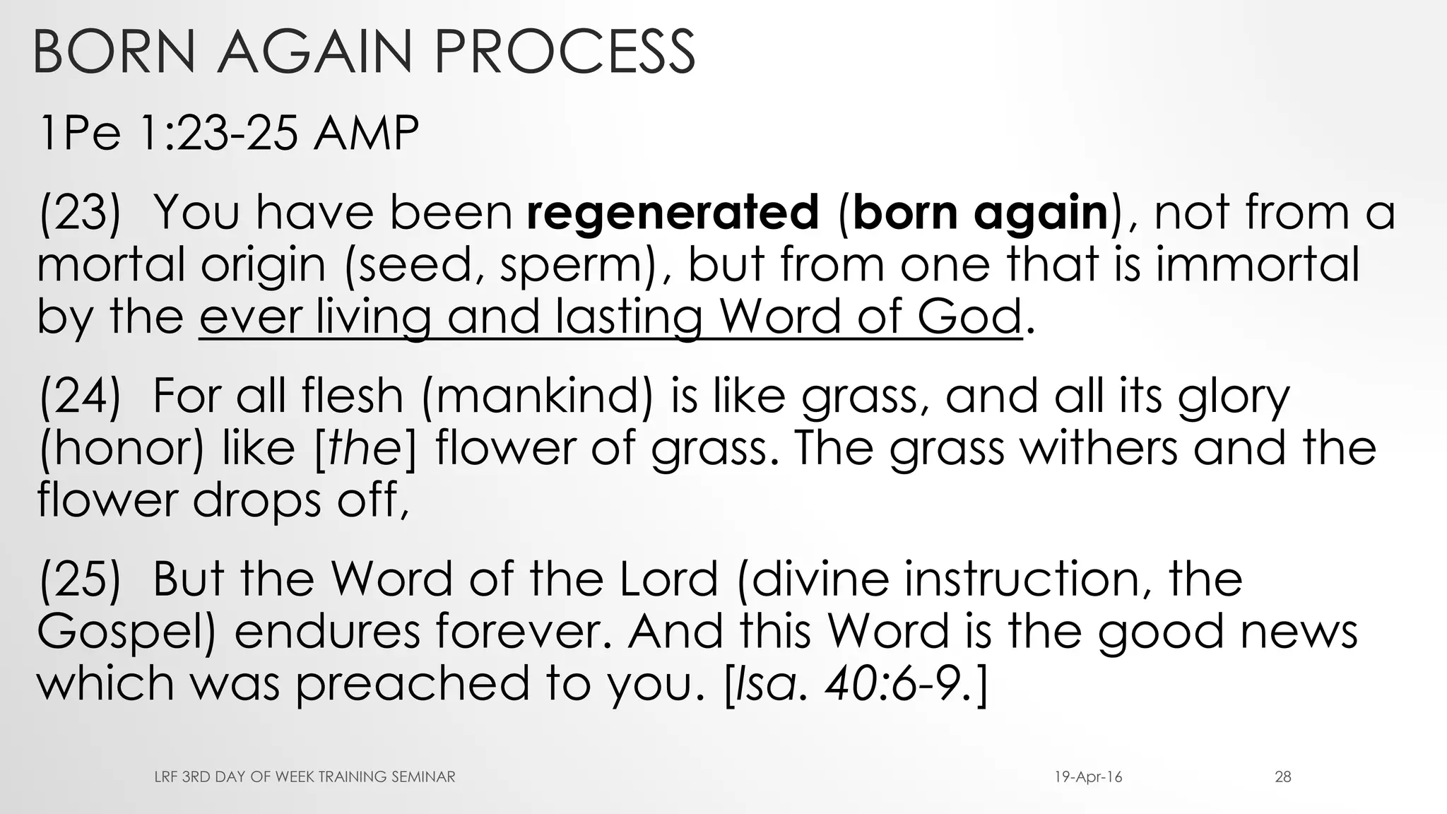 BORN AGAIN PROCESS
1Pe 1:23-25 AMP
(23) You have been regenerated (born again), not from a
mortal origin (seed, sperm), but from one that is immortal
by the ever living and lasting Word of God.
(24) For all flesh (mankind) is like grass, and all its glory
(honor) like [the] flower of grass. The grass withers and the
flower drops off,
(25) But the Word of the Lord (divine instruction, the
Gospel) endures forever. And this Word is the good news
which was preached to you. [Isa. 40:6-9.]
19-Apr-16LRF 3RD DAY OF WEEK TRAINING SEMINAR 28
 
