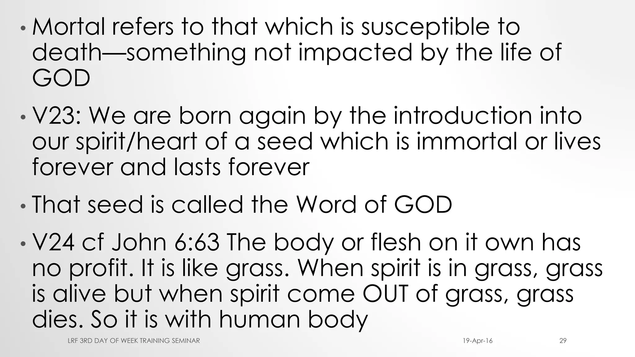 • Mortal refers to that which is susceptible to
death—something not impacted by the life of
GOD
• V23: We are born again by the introduction into
our spirit/heart of a seed which is immortal or lives
forever and lasts forever
• That seed is called the Word of GOD
• V24 cf John 6:63 The body or flesh on it own has
no profit. It is like grass. When spirit is in grass, grass
is alive but when spirit come OUT of grass, grass
dies. So it is with human body
19-Apr-16LRF 3RD DAY OF WEEK TRAINING SEMINAR 29
 