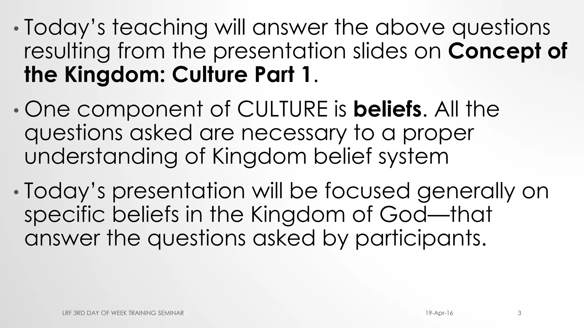 • Today’s teaching will answer the above questions
resulting from the presentation slides on Concept of
the Kingdom: Culture Part 1.
• One component of CULTURE is beliefs. All the
questions asked are necessary to a proper
understanding of Kingdom belief system
• Today’s presentation will be focused generally on
specific beliefs in the Kingdom of God—that
answer the questions asked by participants.
19-Apr-16LRF 3RD DAY OF WEEK TRAINING SEMINAR 3
 