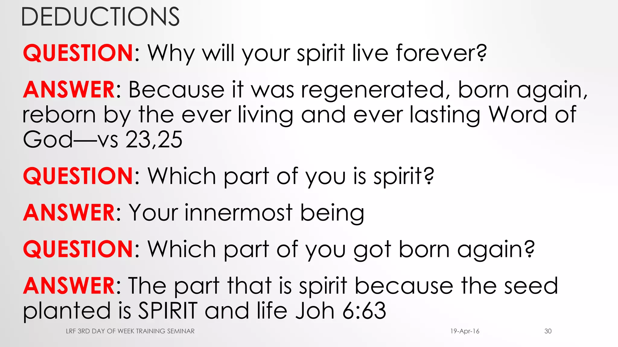DEDUCTIONS
QUESTION: Why will your spirit live forever?
ANSWER: Because it was regenerated, born again,
reborn by the ever living and ever lasting Word of
God—vs 23,25
QUESTION: Which part of you is spirit?
ANSWER: Your innermost being
QUESTION: Which part of you got born again?
ANSWER: The part that is spirit because the seed
planted is SPIRIT and life Joh 6:63
19-Apr-16LRF 3RD DAY OF WEEK TRAINING SEMINAR 30
 