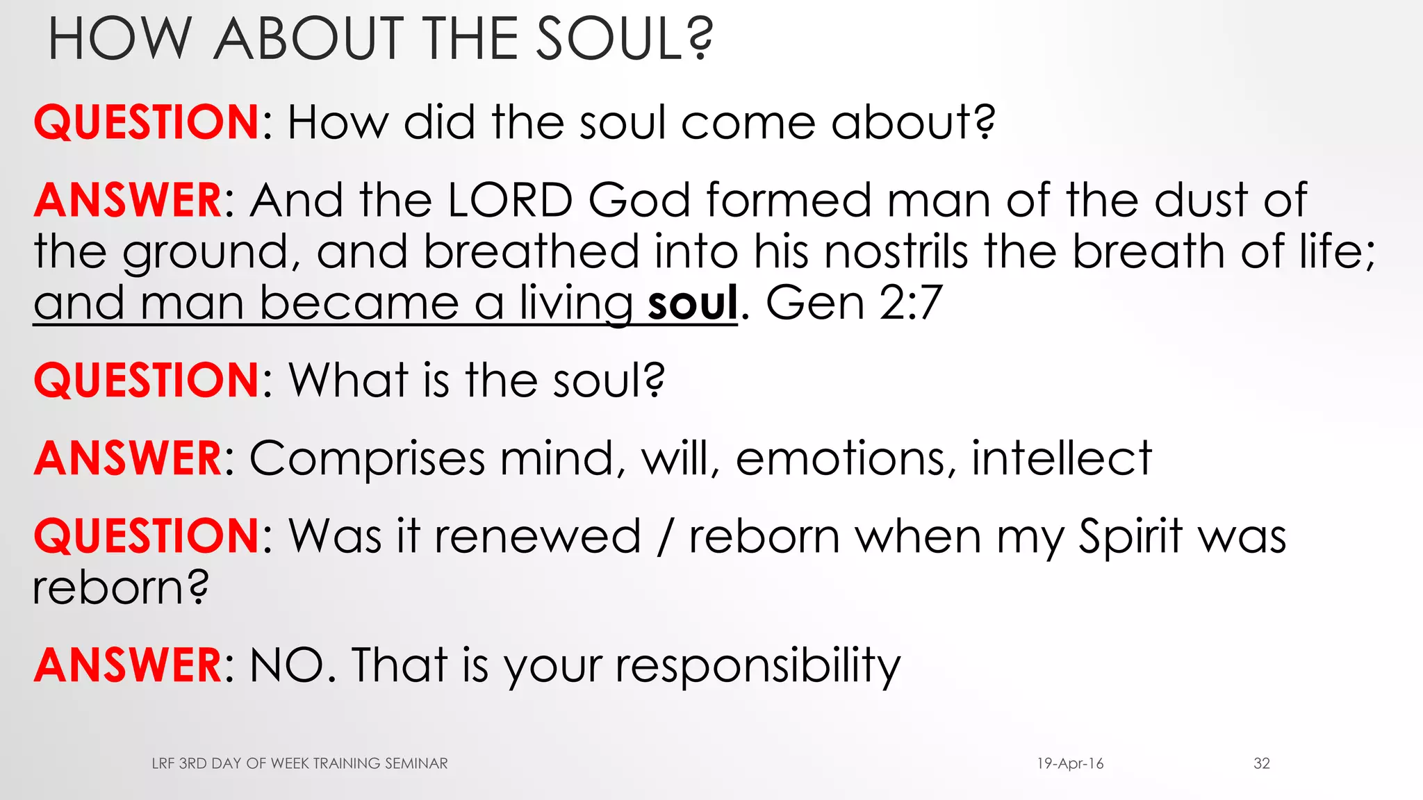 HOW ABOUT THE SOUL?
QUESTION: How did the soul come about?
ANSWER: And the LORD God formed man of the dust of
the ground, and breathed into his nostrils the breath of life;
and man became a living soul. Gen 2:7
QUESTION: What is the soul?
ANSWER: Comprises mind, will, emotions, intellect
QUESTION: Was it renewed / reborn when my Spirit was
reborn?
ANSWER: NO. That is your responsibility
19-Apr-16LRF 3RD DAY OF WEEK TRAINING SEMINAR 32
 
