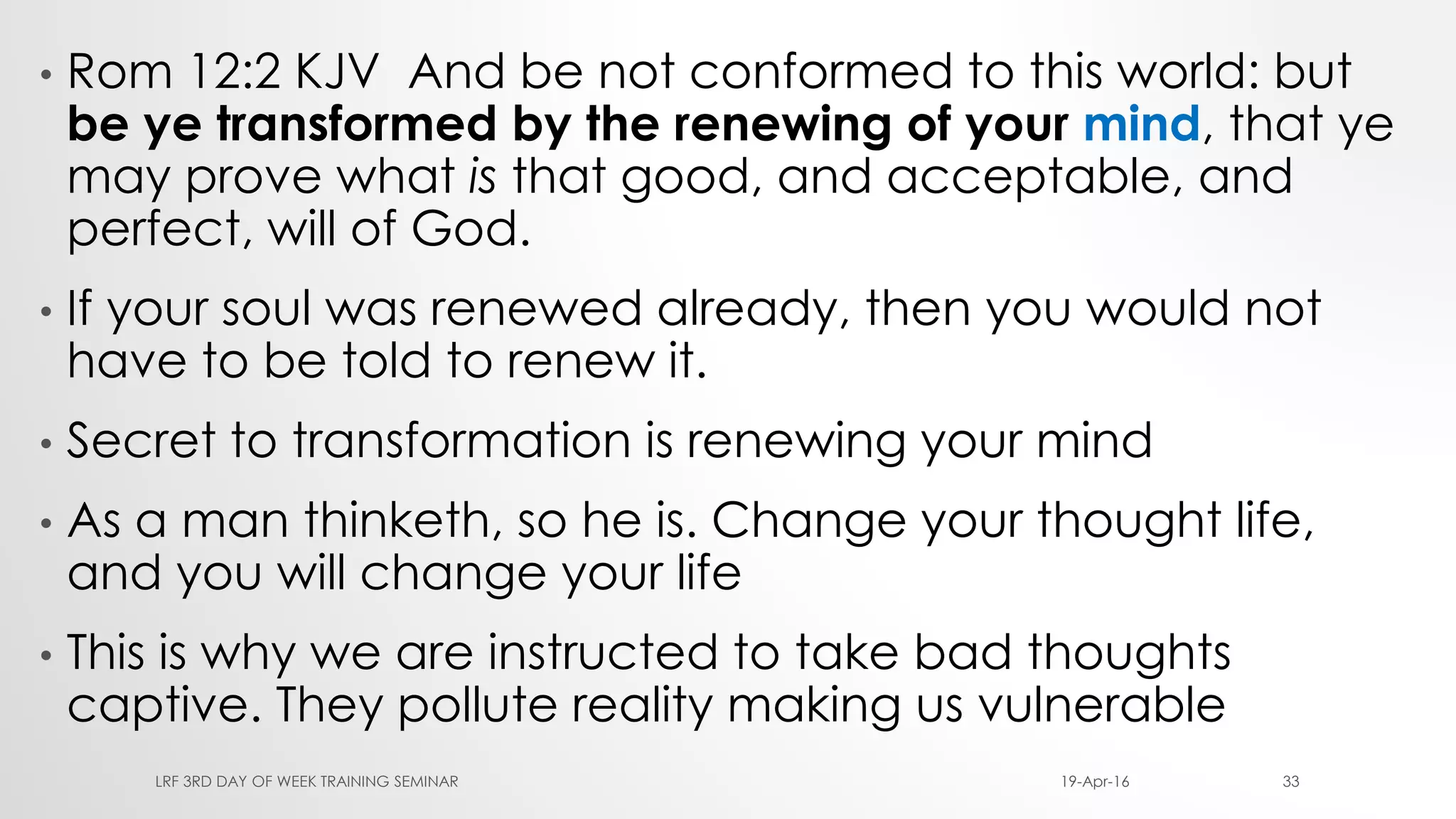 • Rom 12:2 KJV And be not conformed to this world: but
be ye transformed by the renewing of your mind, that ye
may prove what is that good, and acceptable, and
perfect, will of God.
• If your soul was renewed already, then you would not
have to be told to renew it.
• Secret to transformation is renewing your mind
• As a man thinketh, so he is. Change your thought life,
and you will change your life
• This is why we are instructed to take bad thoughts
captive. They pollute reality making us vulnerable
19-Apr-16LRF 3RD DAY OF WEEK TRAINING SEMINAR 33
 