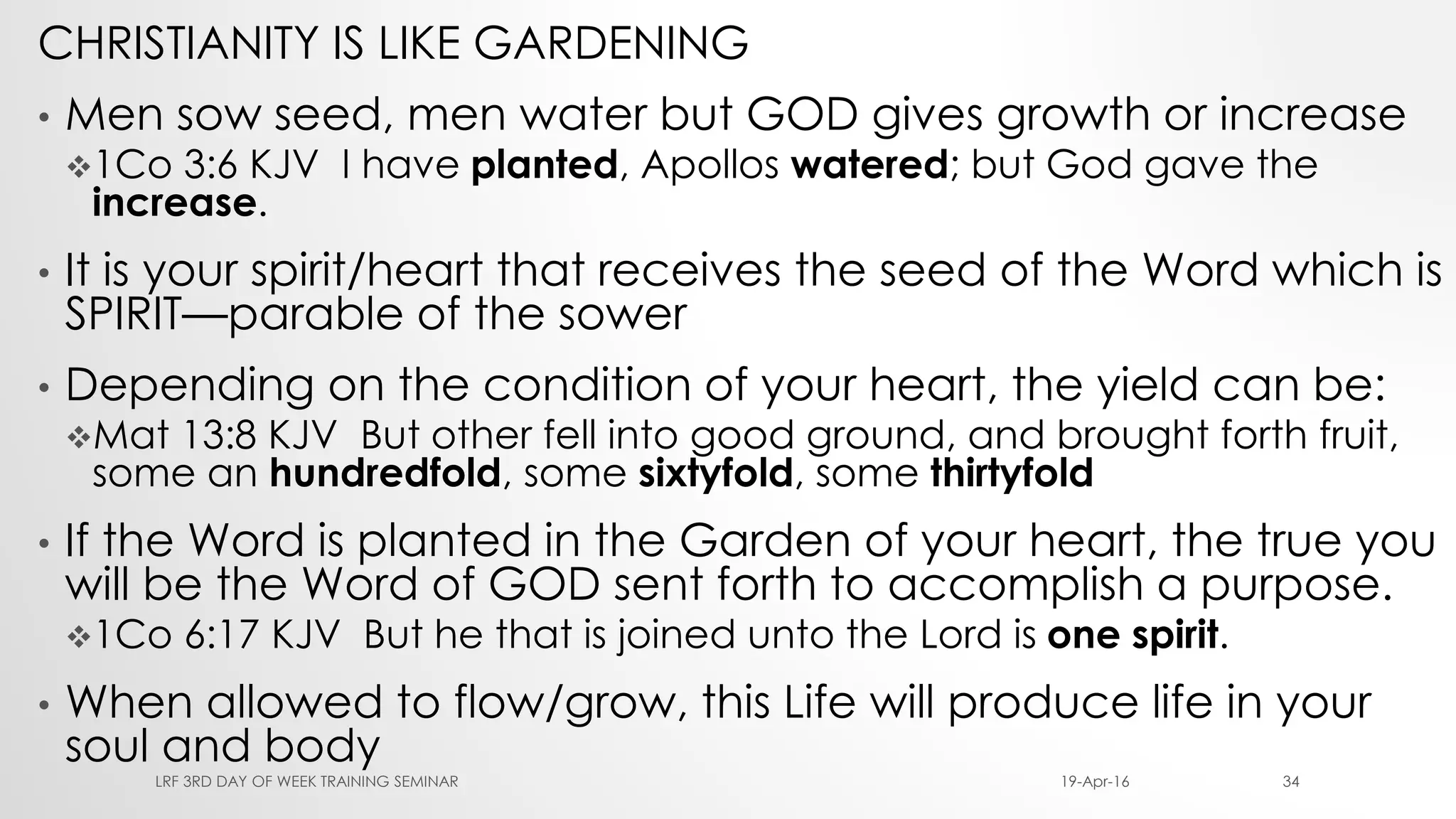 CHRISTIANITY IS LIKE GARDENING
• Men sow seed, men water but GOD gives growth or increase
1Co 3:6 KJV I have planted, Apollos watered; but God gave the
increase.
• It is your spirit/heart that receives the seed of the Word which is
SPIRIT—parable of the sower
• Depending on the condition of your heart, the yield can be:
Mat 13:8 KJV But other fell into good ground, and brought forth fruit,
some an hundredfold, some sixtyfold, some thirtyfold
• If the Word is planted in the Garden of your heart, the true you
will be the Word of GOD sent forth to accomplish a purpose.
1Co 6:17 KJV But he that is joined unto the Lord is one spirit.
• When allowed to flow/grow, this Life will produce life in your
soul and body
19-Apr-16LRF 3RD DAY OF WEEK TRAINING SEMINAR 34
 