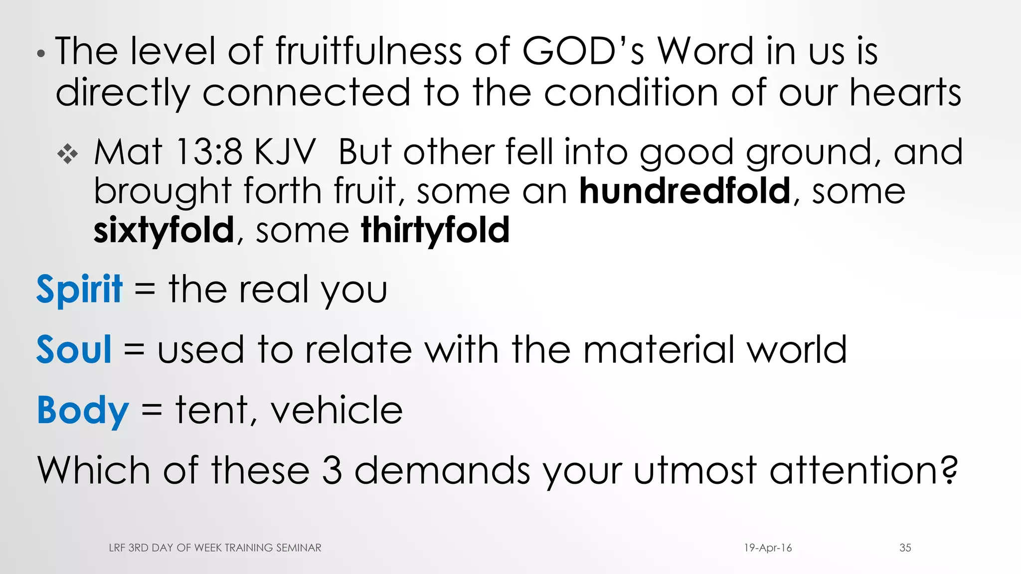 • The level of fruitfulness of GOD’s Word in us is
directly connected to the condition of our hearts
 Mat 13:8 KJV But other fell into good ground, and
brought forth fruit, some an hundredfold, some
sixtyfold, some thirtyfold
Spirit = the real you
Soul = used to relate with the material world
Body = tent, vehicle
Which of these 3 demands your utmost attention?
19-Apr-16LRF 3RD DAY OF WEEK TRAINING SEMINAR 35
 