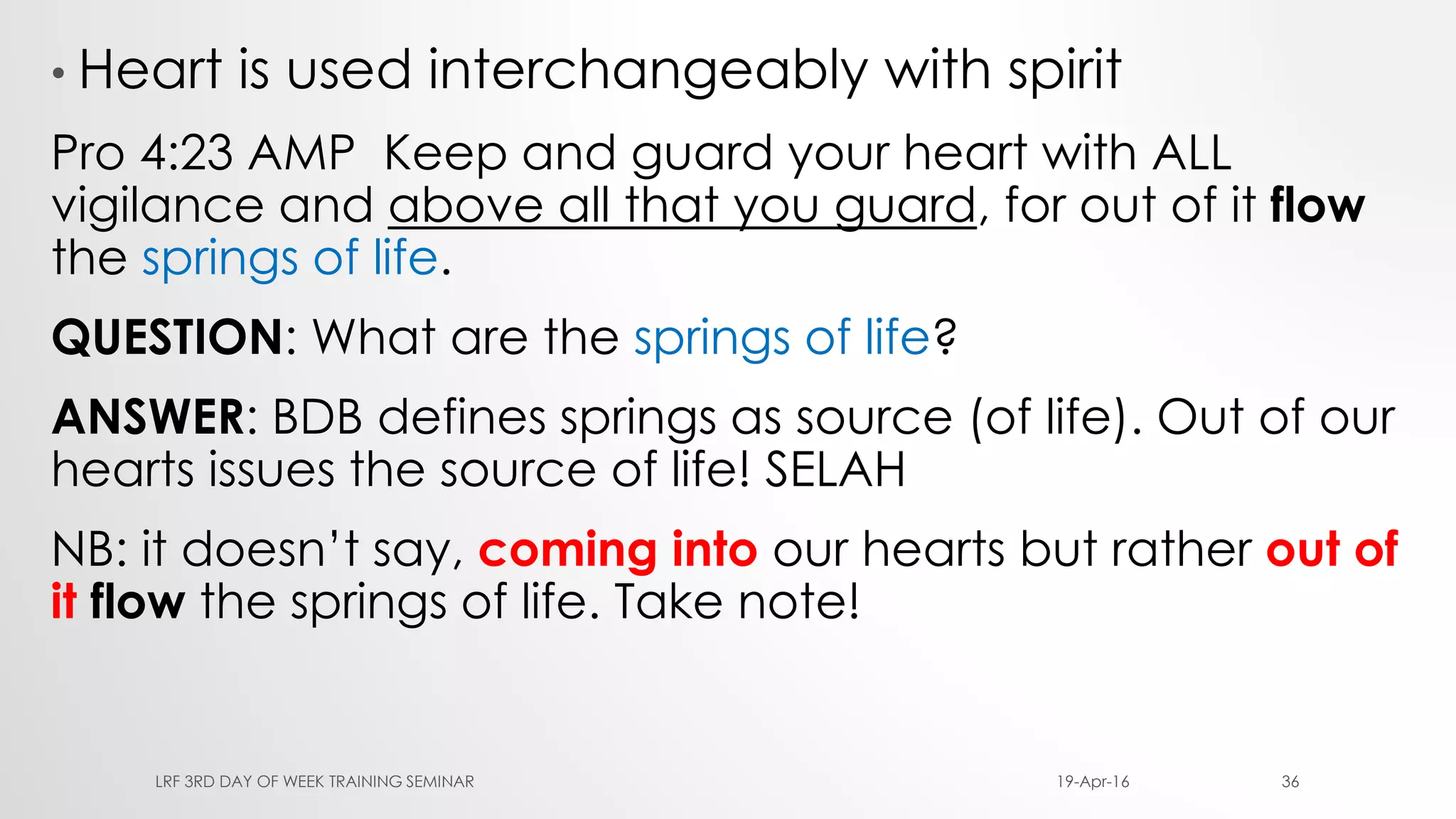 • Heart is used interchangeably with spirit
Pro 4:23 AMP Keep and guard your heart with ALL
vigilance and above all that you guard, for out of it flow
the springs of life.
QUESTION: What are the springs of life?
ANSWER: BDB defines springs as source (of life). Out of our
hearts issues the source of life! SELAH
NB: it doesn’t say, coming into our hearts but rather out of
it flow the springs of life. Take note!
19-Apr-16LRF 3RD DAY OF WEEK TRAINING SEMINAR 36
 