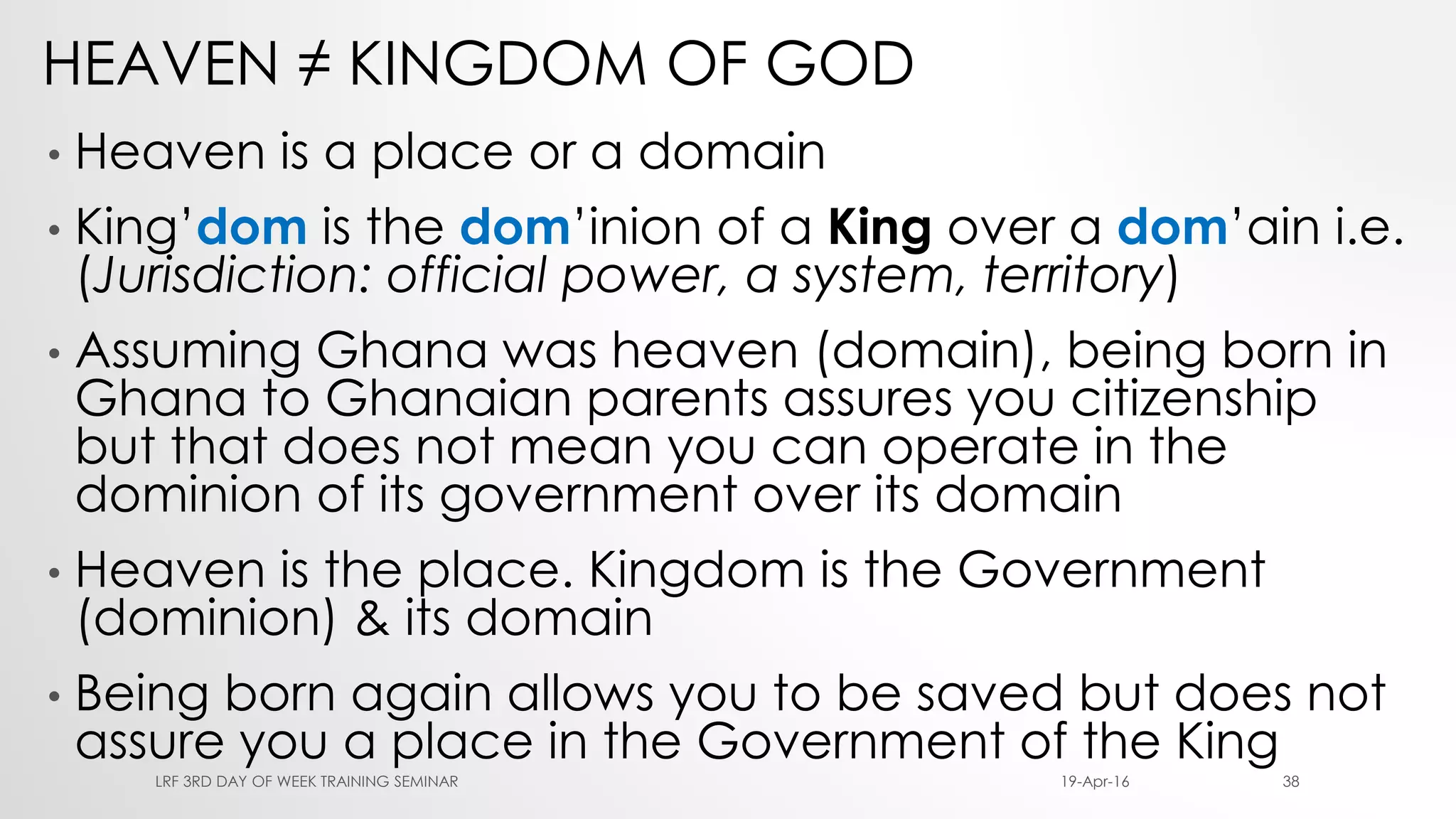 HEAVEN ≠ KINGDOM OF GOD
• Heaven is a place or a domain
• King’dom is the dom’inion of a King over a dom’ain i.e.
(Jurisdiction: official power, a system, territory)
• Assuming Ghana was heaven (domain), being born in
Ghana to Ghanaian parents assures you citizenship
but that does not mean you can operate in the
dominion of its government over its domain
• Heaven is the place. Kingdom is the Government
(dominion) & its domain
• Being born again allows you to be saved but does not
assure you a place in the Government of the King
19-Apr-16LRF 3RD DAY OF WEEK TRAINING SEMINAR 38
 