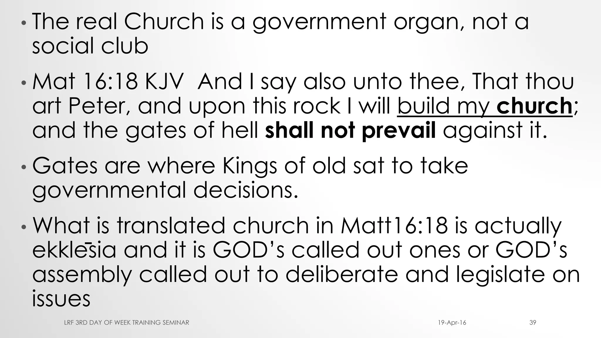 • The real Church is a government organ, not a
social club
• Mat 16:18 KJV And I say also unto thee, That thou
art Peter, and upon this rock I will build my church;
and the gates of hell shall not prevail against it.
• Gates are where Kings of old sat to take
governmental decisions.
• What is translated church in Matt16:18 is actually
ekklēsia and it is GOD’s called out ones or GOD’s
assembly called out to deliberate and legislate on
issues
19-Apr-16LRF 3RD DAY OF WEEK TRAINING SEMINAR 39
 