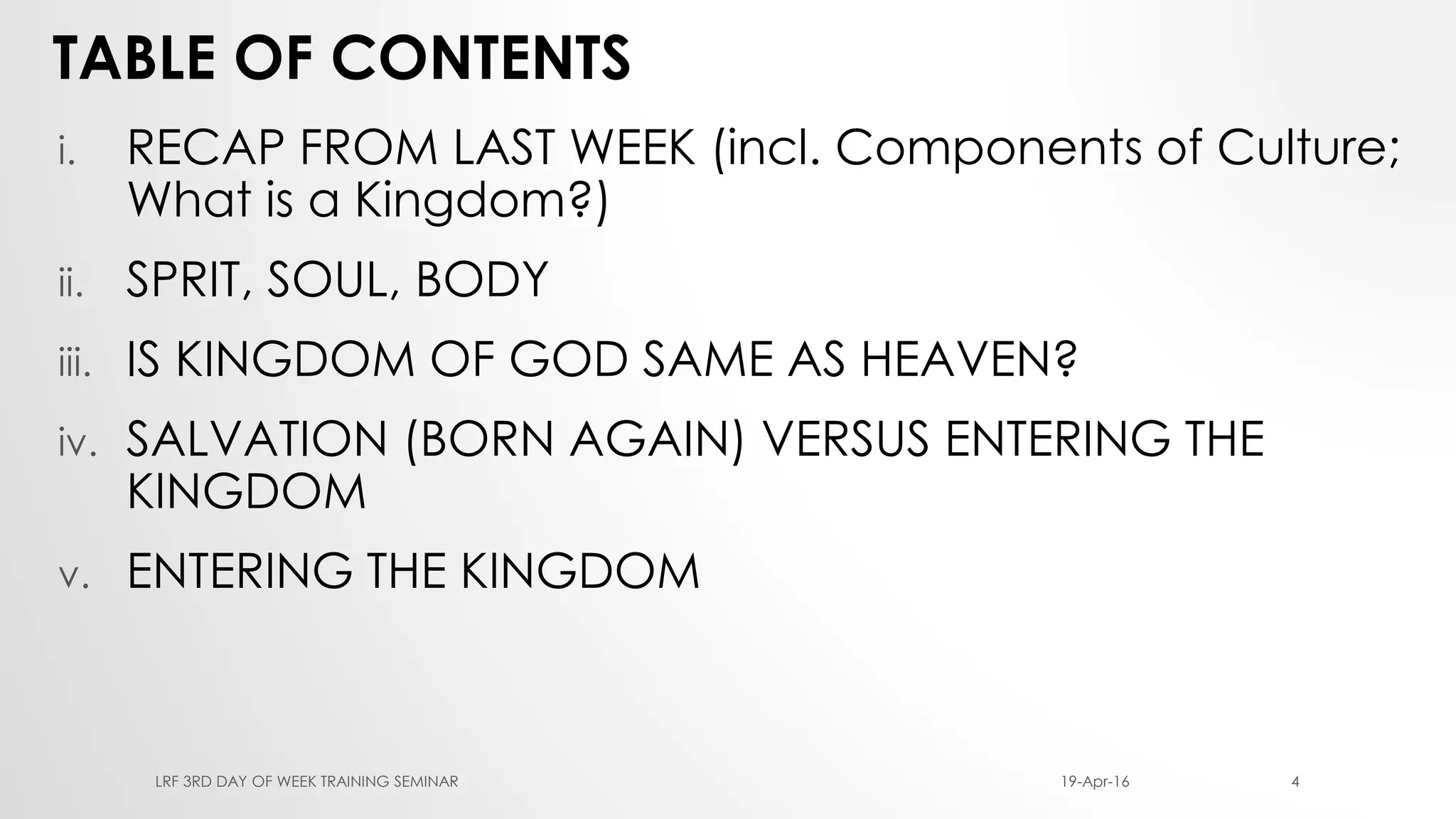 TABLE OF CONTENTS
i. RECAP FROM LAST WEEK (incl. Components of Culture;
What is a Kingdom?)
ii. SPRIT, SOUL, BODY
iii. IS KINGDOM OF GOD SAME AS HEAVEN?
iv. SALVATION (BORN AGAIN) VERSUS ENTERING THE
KINGDOM
v. ENTERING THE KINGDOM
19-Apr-16LRF 3RD DAY OF WEEK TRAINING SEMINAR 4
 