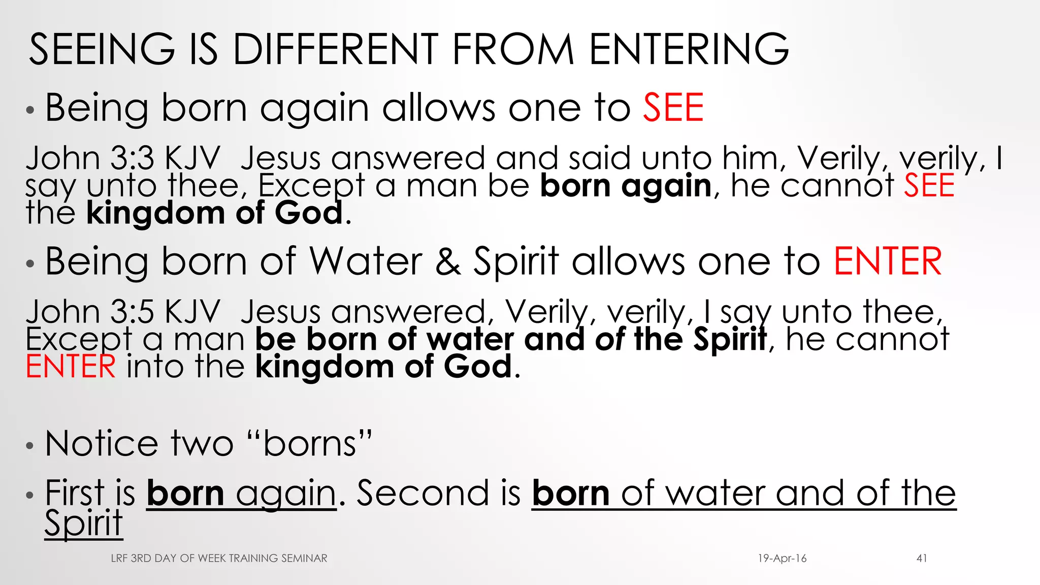 SEEING IS DIFFERENT FROM ENTERING
• Being born again allows one to SEE
John 3:3 KJV Jesus answered and said unto him, Verily, verily, I
say unto thee, Except a man be born again, he cannot SEE
the kingdom of God.
• Being born of Water & Spirit allows one to ENTER
John 3:5 KJV Jesus answered, Verily, verily, I say unto thee,
Except a man be born of water and of the Spirit, he cannot
ENTER into the kingdom of God.
• Notice two “borns”
• First is born again. Second is born of water and of the
Spirit
19-Apr-16LRF 3RD DAY OF WEEK TRAINING SEMINAR 41
 