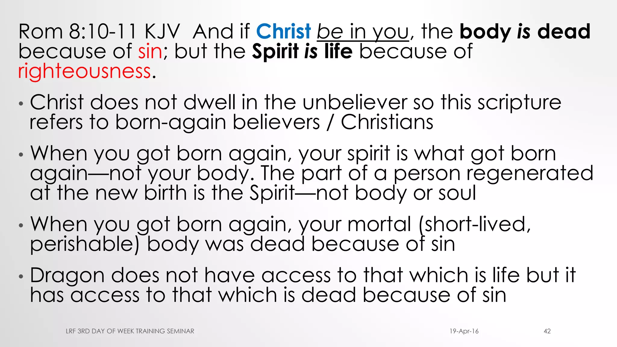 Rom 8:10-11 KJV And if Christ be in you, the body is dead
because of sin; but the Spirit is life because of
righteousness.
• Christ does not dwell in the unbeliever so this scripture
refers to born-again believers / Christians
• When you got born again, your spirit is what got born
again—not your body. The part of a person regenerated
at the new birth is the Spirit—not body or soul
• When you got born again, your mortal (short-lived,
perishable) body was dead because of sin
• Dragon does not have access to that which is life but it
has access to that which is dead because of sin
19-Apr-16LRF 3RD DAY OF WEEK TRAINING SEMINAR 42
 