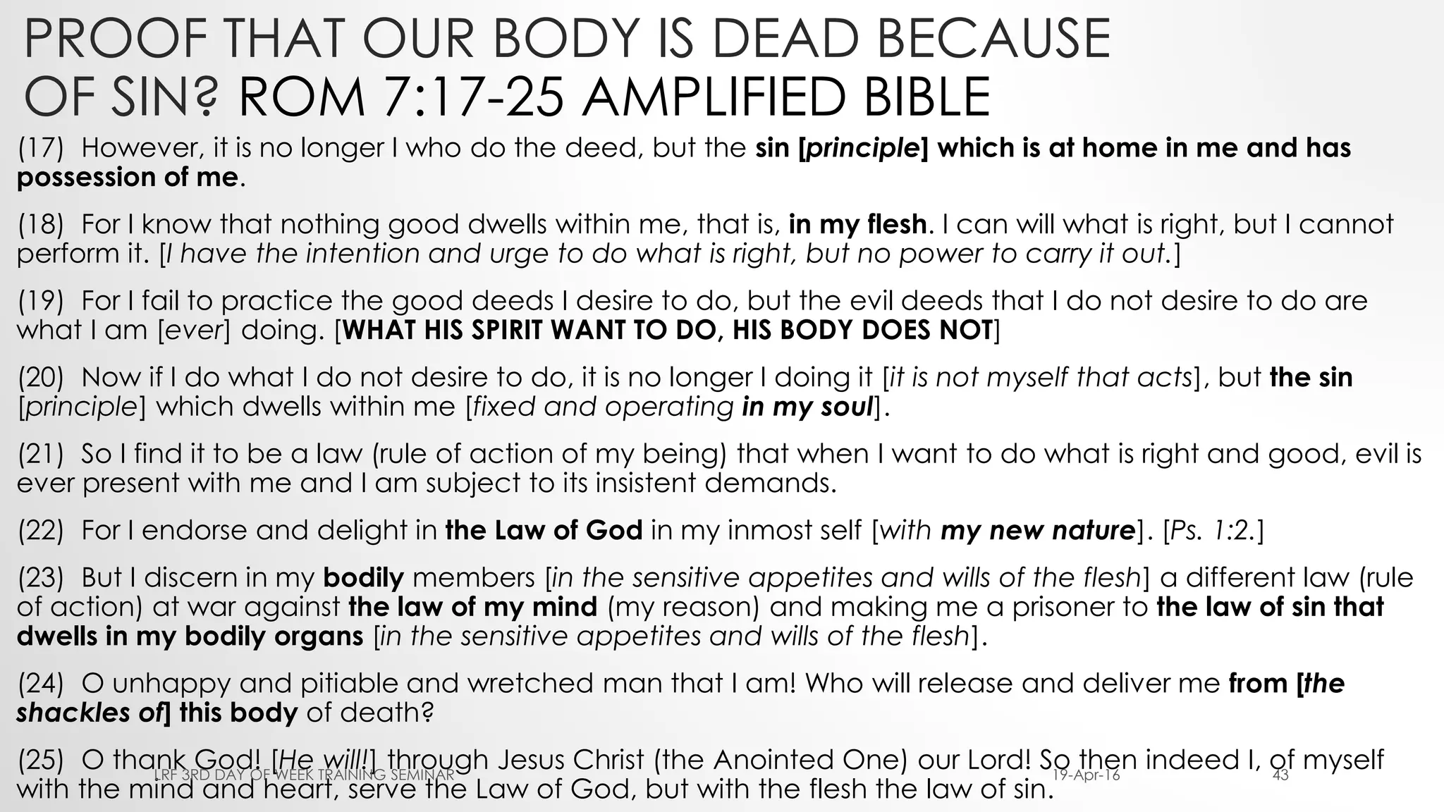 PROOF THAT OUR BODY IS DEAD BECAUSE
OF SIN? ROM 7:17-25 AMPLIFIED BIBLE
(17) However, it is no longer I who do the deed, but the sin [principle] which is at home in me and has
possession of me.
(18) For I know that nothing good dwells within me, that is, in my flesh. I can will what is right, but I cannot
perform it. [I have the intention and urge to do what is right, but no power to carry it out.]
(19) For I fail to practice the good deeds I desire to do, but the evil deeds that I do not desire to do are
what I am [ever] doing. [WHAT HIS SPIRIT WANT TO DO, HIS BODY DOES NOT]
(20) Now if I do what I do not desire to do, it is no longer I doing it [it is not myself that acts], but the sin
[principle] which dwells within me [fixed and operating in my soul].
(21) So I find it to be a law (rule of action of my being) that when I want to do what is right and good, evil is
ever present with me and I am subject to its insistent demands.
(22) For I endorse and delight in the Law of God in my inmost self [with my new nature]. [Ps. 1:2.]
(23) But I discern in my bodily members [in the sensitive appetites and wills of the flesh] a different law (rule
of action) at war against the law of my mind (my reason) and making me a prisoner to the law of sin that
dwells in my bodily organs [in the sensitive appetites and wills of the flesh].
(24) O unhappy and pitiable and wretched man that I am! Who will release and deliver me from [the
shackles of] this body of death?
(25) O thank God! [He will!] through Jesus Christ (the Anointed One) our Lord! So then indeed I, of myself
with the mind and heart, serve the Law of God, but with the flesh the law of sin.
19-Apr-16LRF 3RD DAY OF WEEK TRAINING SEMINAR 43
 