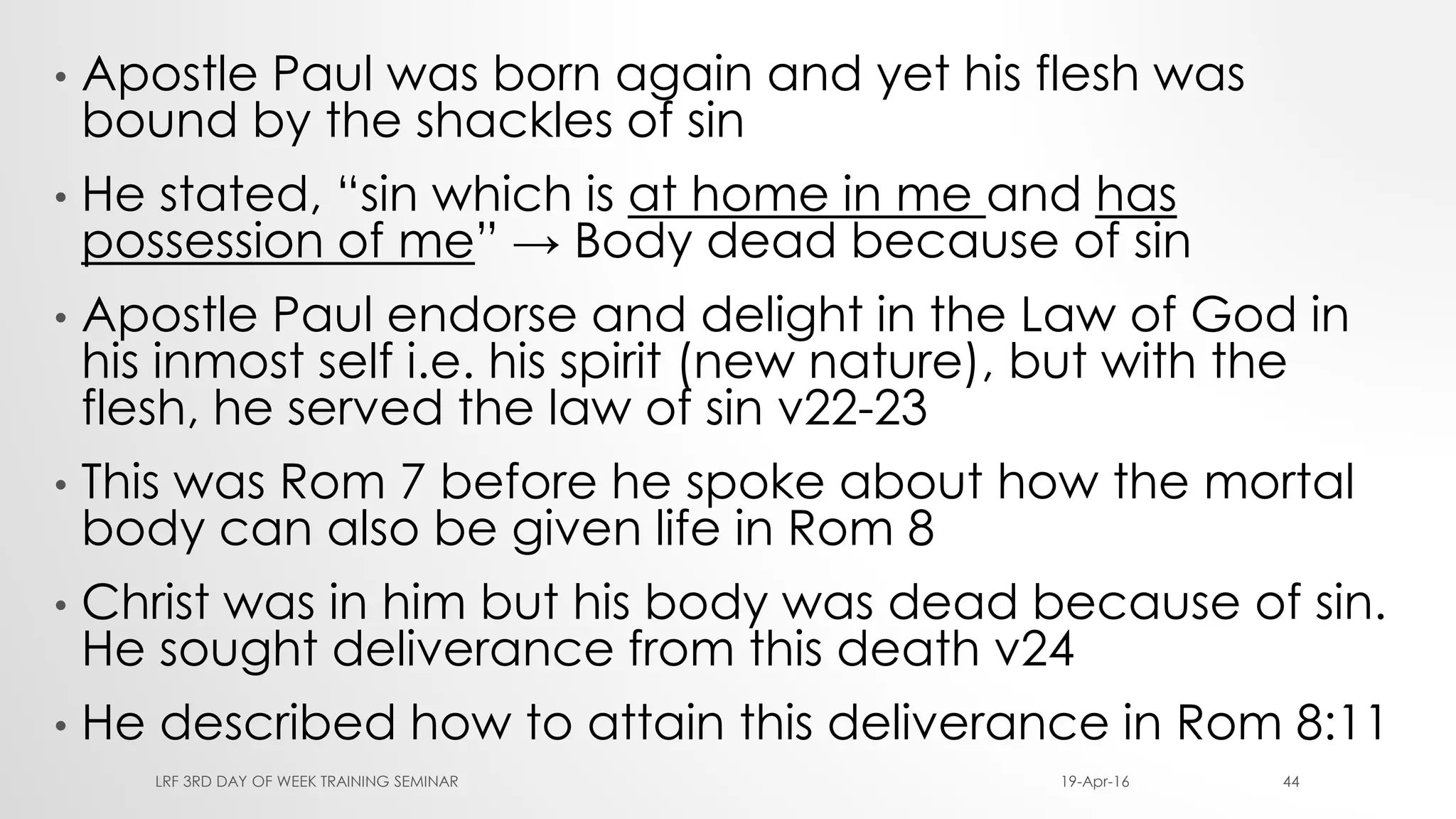 • Apostle Paul was born again and yet his flesh was
bound by the shackles of sin
• He stated, “sin which is at home in me and has
possession of me” → Body dead because of sin
• Apostle Paul endorse and delight in the Law of God in
his inmost self i.e. his spirit (new nature), but with the
flesh, he served the law of sin v22-23
• This was Rom 7 before he spoke about how the mortal
body can also be given life in Rom 8
• Christ was in him but his body was dead because of sin.
He sought deliverance from this death v24
• He described how to attain this deliverance in Rom 8:11
19-Apr-16LRF 3RD DAY OF WEEK TRAINING SEMINAR 44
 
