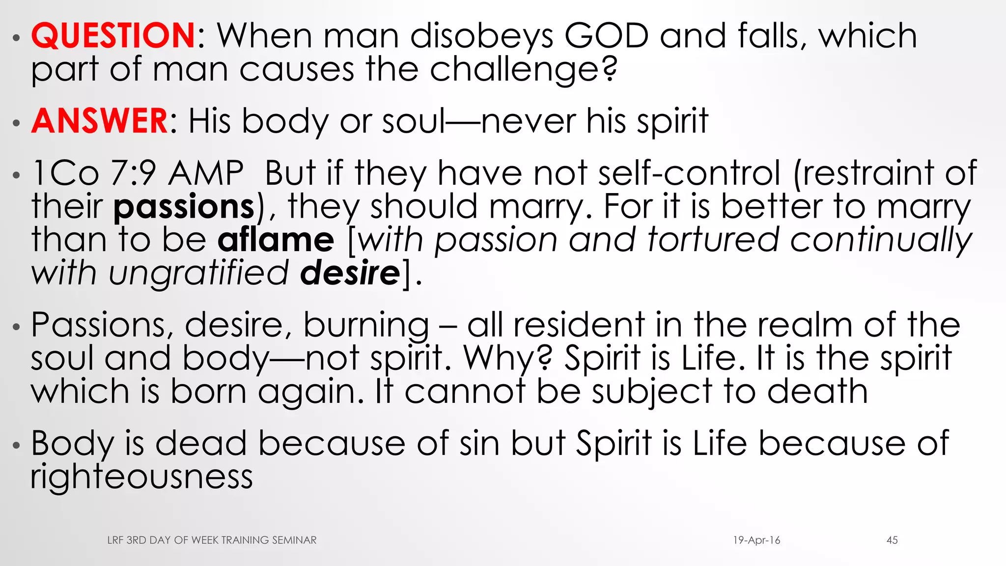 • QUESTION: When man disobeys GOD and falls, which
part of man causes the challenge?
• ANSWER: His body or soul—never his spirit
• 1Co 7:9 AMP But if they have not self-control (restraint of
their passions), they should marry. For it is better to marry
than to be aflame [with passion and tortured continually
with ungratified desire].
• Passions, desire, burning – all resident in the realm of the
soul and body—not spirit. Why? Spirit is Life. It is the spirit
which is born again. It cannot be subject to death
• Body is dead because of sin but Spirit is Life because of
righteousness
19-Apr-16LRF 3RD DAY OF WEEK TRAINING SEMINAR 45
 