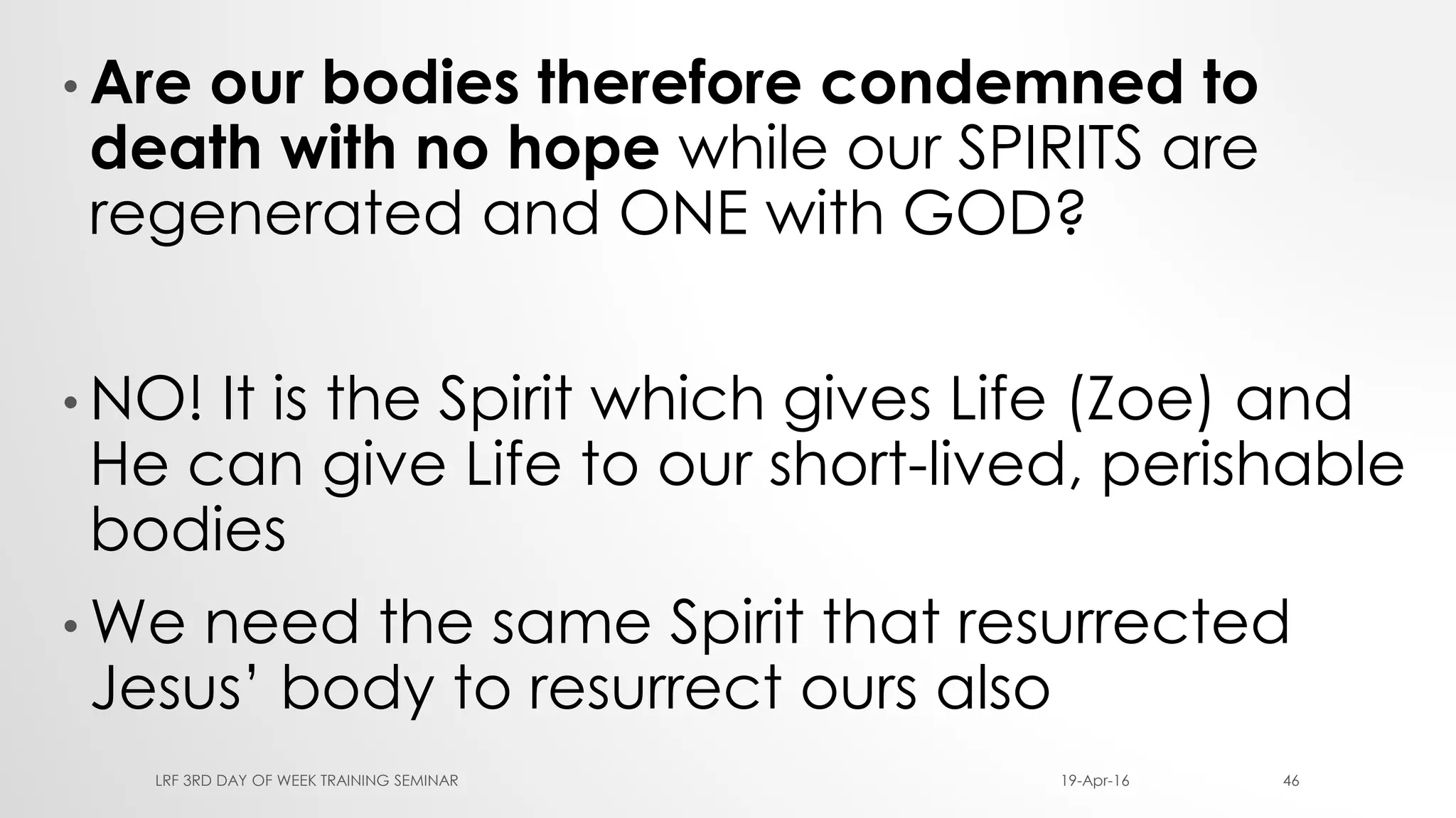 • Are our bodies therefore condemned to
death with no hope while our SPIRITS are
regenerated and ONE with GOD?
• NO! It is the Spirit which gives Life (Zoe) and
He can give Life to our short-lived, perishable
bodies
• We need the same Spirit that resurrected
Jesus’ body to resurrect ours also
19-Apr-16LRF 3RD DAY OF WEEK TRAINING SEMINAR 46
 