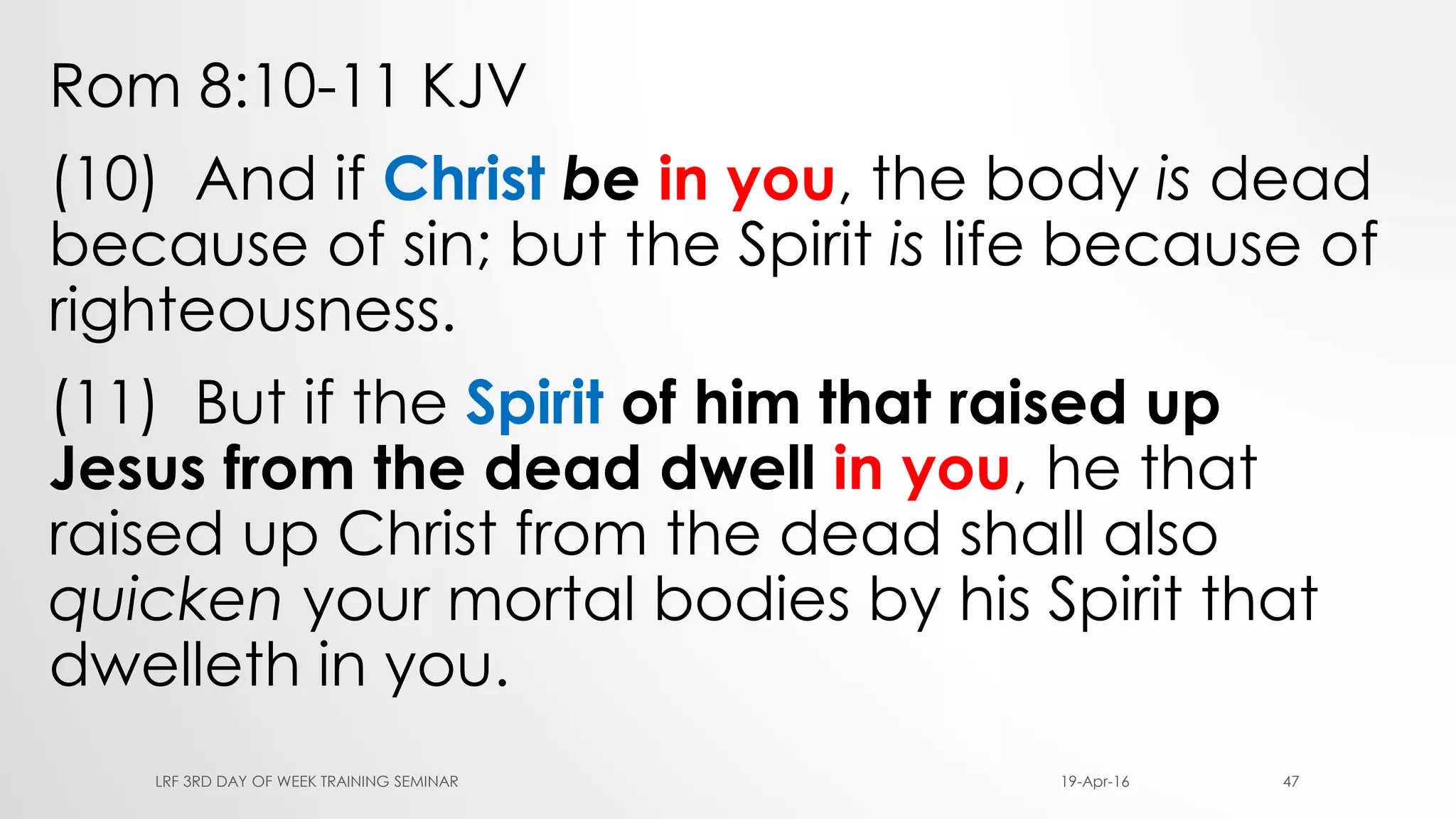 Rom 8:10-11 KJV
(10) And if Christ be in you, the body is dead
because of sin; but the Spirit is life because of
righteousness.
(11) But if the Spirit of him that raised up
Jesus from the dead dwell in you, he that
raised up Christ from the dead shall also
quicken your mortal bodies by his Spirit that
dwelleth in you.
19-Apr-16LRF 3RD DAY OF WEEK TRAINING SEMINAR 47
 