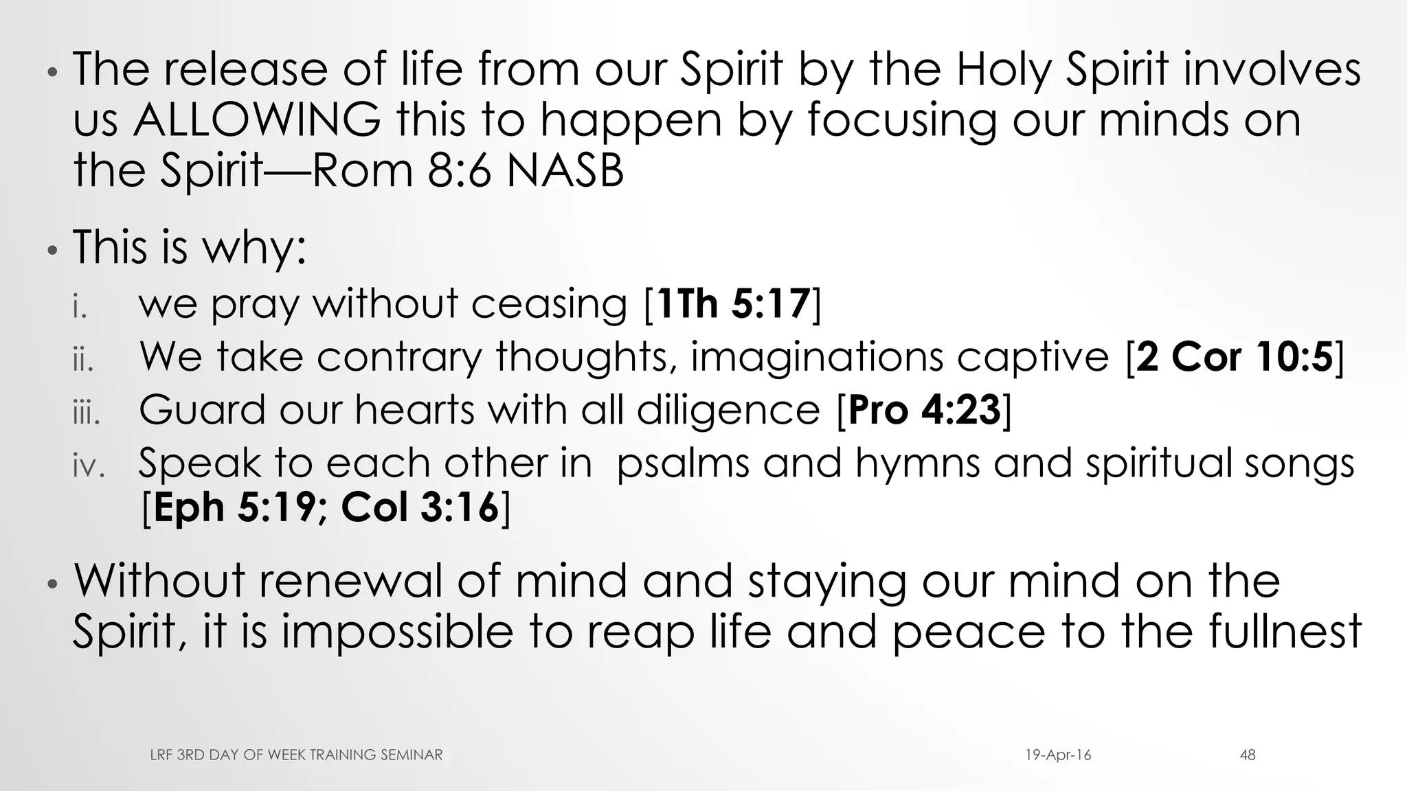 • The release of life from our Spirit by the Holy Spirit involves
us ALLOWING this to happen by focusing our minds on
the Spirit—Rom 8:6 NASB
• This is why:
i. we pray without ceasing [1Th 5:17]
ii. We take contrary thoughts, imaginations captive [2 Cor 10:5]
iii. Guard our hearts with all diligence [Pro 4:23]
iv. Speak to each other in psalms and hymns and spiritual songs
[Eph 5:19; Col 3:16]
• Without renewal of mind and staying our mind on the
Spirit, it is impossible to reap life and peace to the fullnest
19-Apr-16LRF 3RD DAY OF WEEK TRAINING SEMINAR 48
 