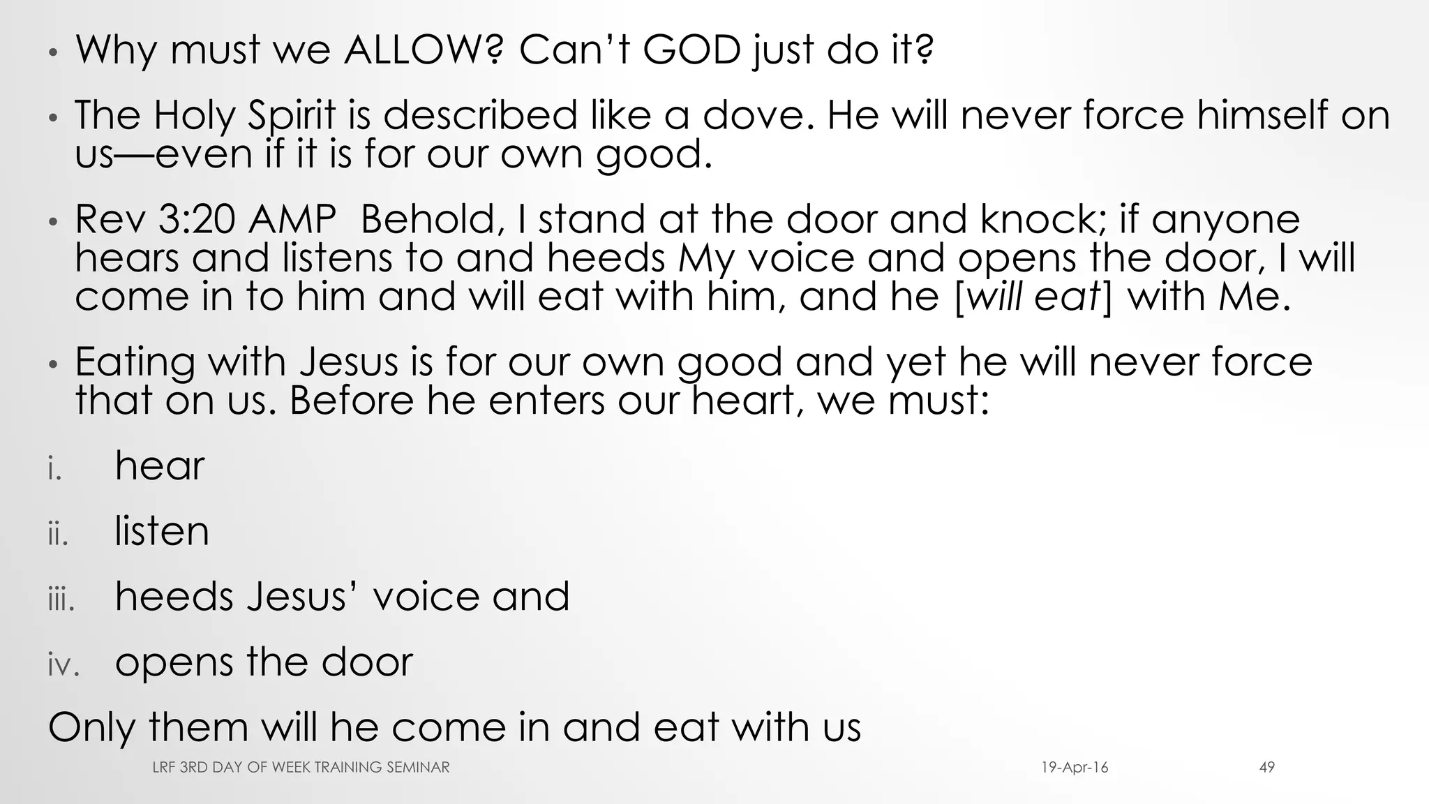 • Why must we ALLOW? Can’t GOD just do it?
• The Holy Spirit is described like a dove. He will never force himself on
us—even if it is for our own good.
• Rev 3:20 AMP Behold, I stand at the door and knock; if anyone
hears and listens to and heeds My voice and opens the door, I will
come in to him and will eat with him, and he [will eat] with Me.
• Eating with Jesus is for our own good and yet he will never force
that on us. Before he enters our heart, we must:
i. hear
ii. listen
iii. heeds Jesus’ voice and
iv. opens the door
Only them will he come in and eat with us
19-Apr-16LRF 3RD DAY OF WEEK TRAINING SEMINAR 49
 