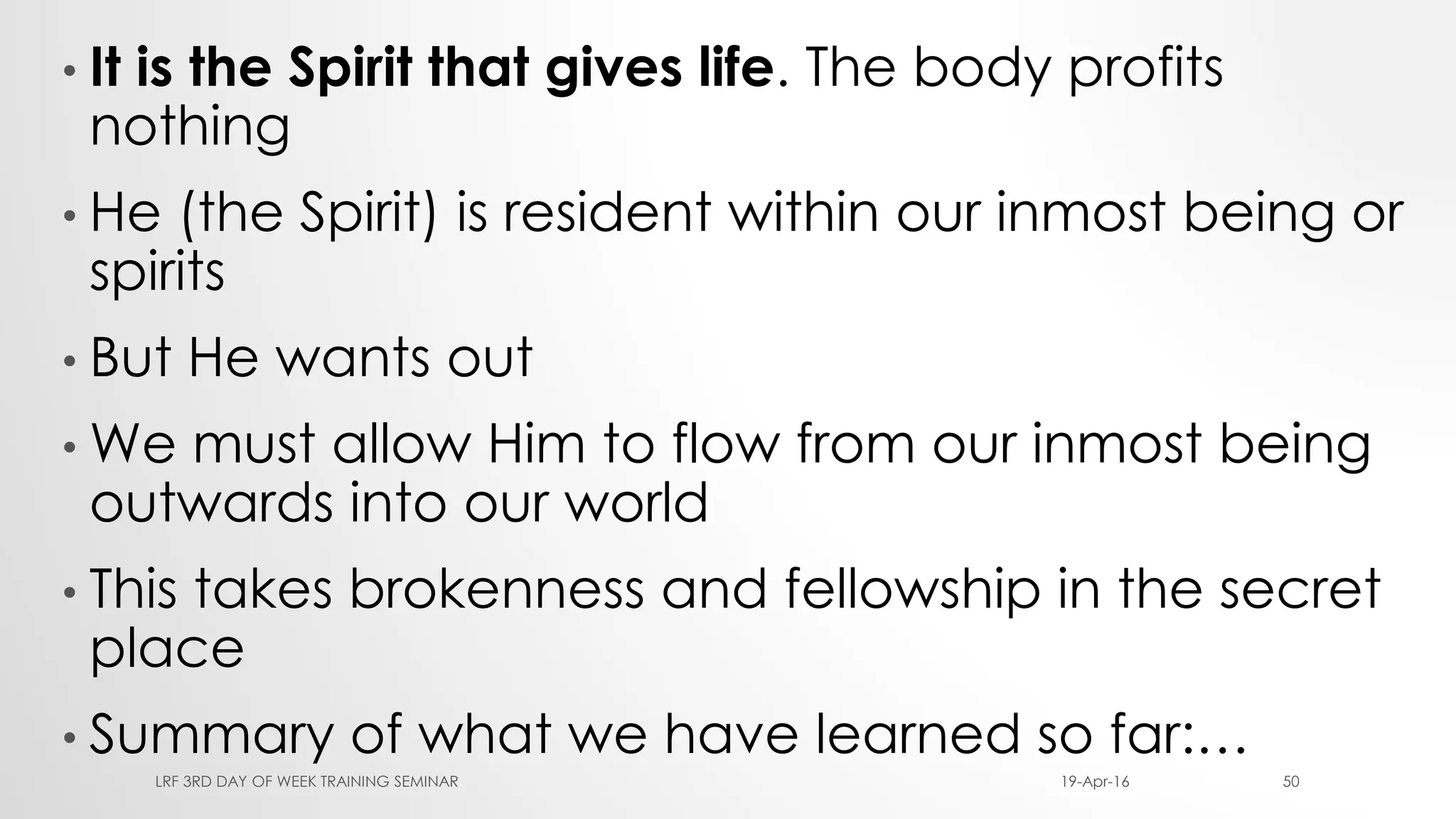 • It is the Spirit that gives life. The body profits
nothing
• He (the Spirit) is resident within our inmost being or
spirits
• But He wants out
• We must allow Him to flow from our inmost being
outwards into our world
• This takes brokenness and fellowship in the secret
place
• Summary of what we have learned so far:…
19-Apr-16LRF 3RD DAY OF WEEK TRAINING SEMINAR 50
 