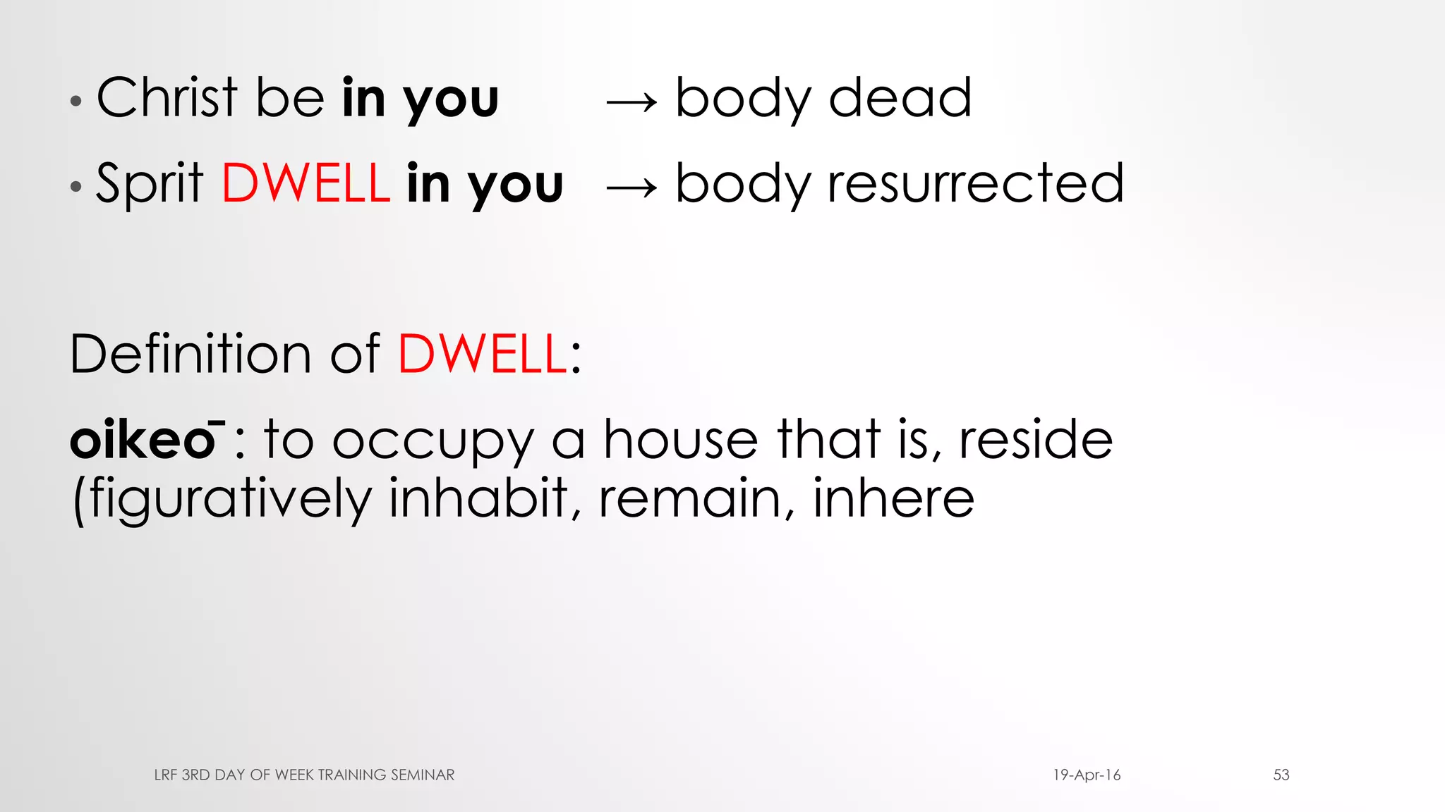 • Christ be in you → body dead
• Sprit DWELL in you → body resurrected
Definition of DWELL:
oikeō : to occupy a house that is, reside
(figuratively inhabit, remain, inhere
19-Apr-16LRF 3RD DAY OF WEEK TRAINING SEMINAR 53
 