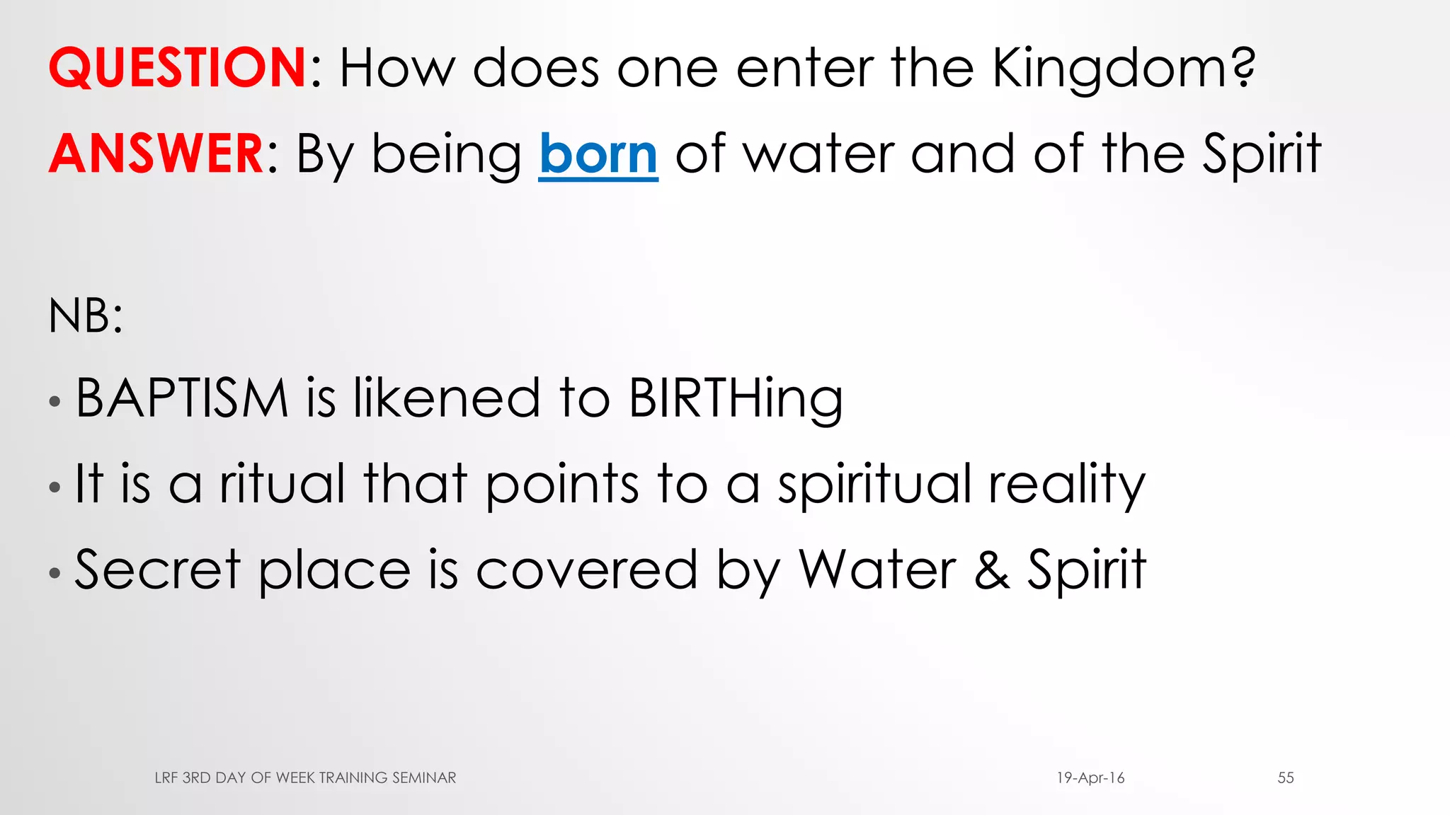 QUESTION: How does one enter the Kingdom?
ANSWER: By being born of water and of the Spirit
NB:
• BAPTISM is likened to BIRTHing
• It is a ritual that points to a spiritual reality
• Secret place is covered by Water & Spirit
19-Apr-16LRF 3RD DAY OF WEEK TRAINING SEMINAR 55
 
