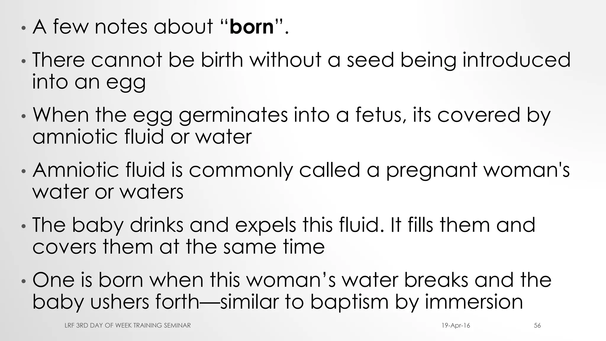 • A few notes about “born”.
• There cannot be birth without a seed being introduced
into an egg
• When the egg germinates into a fetus, its covered by
amniotic fluid or water
• Amniotic fluid is commonly called a pregnant woman's
water or waters
• The baby drinks and expels this fluid. It fills them and
covers them at the same time
• One is born when this woman’s water breaks and the
baby ushers forth—similar to baptism by immersion
19-Apr-16LRF 3RD DAY OF WEEK TRAINING SEMINAR 56
 