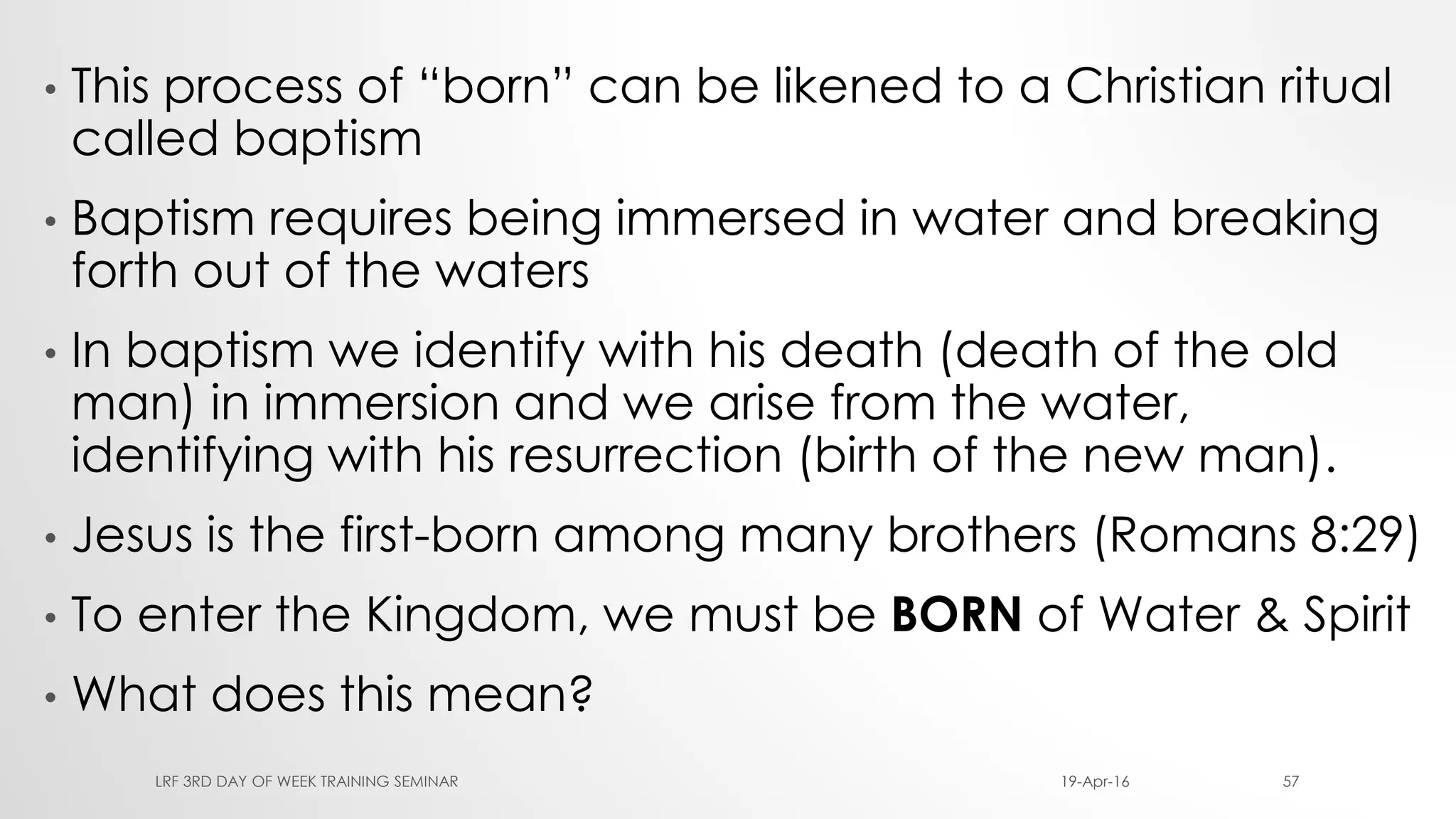 • This process of “born” can be likened to a Christian ritual
called baptism
• Baptism requires being immersed in water and breaking
forth out of the waters
• In baptism we identify with his death (death of the old
man) in immersion and we arise from the water,
identifying with his resurrection (birth of the new man).
• Jesus is the first-born among many brothers (Romans 8:29)
• To enter the Kingdom, we must be BORN of Water & Spirit
• What does this mean?
19-Apr-16LRF 3RD DAY OF WEEK TRAINING SEMINAR 57
 