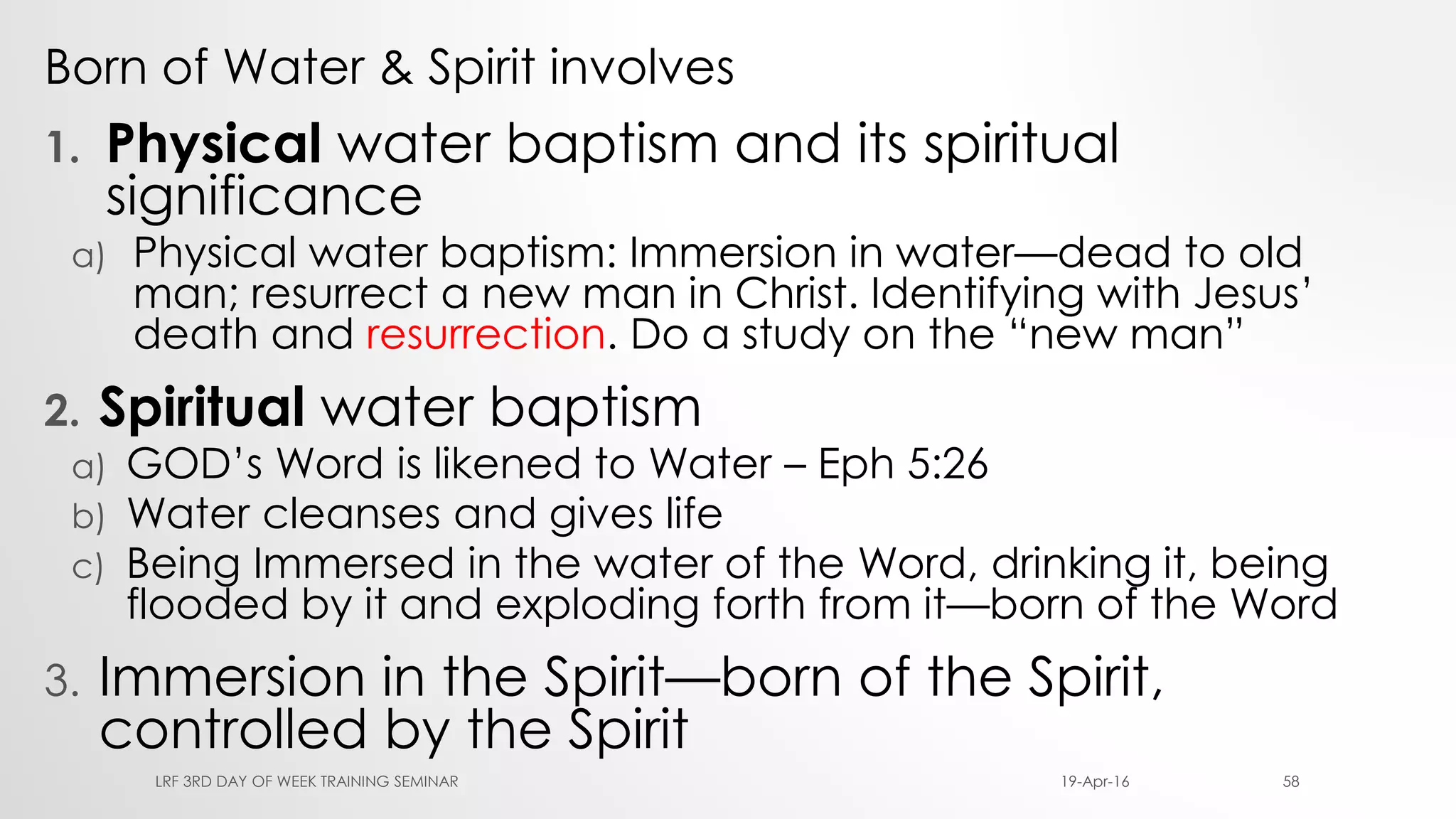 Born of Water & Spirit involves
1. Physical water baptism and its spiritual
significance
a) Physical water baptism: Immersion in water—dead to old
man; resurrect a new man in Christ. Identifying with Jesus’
death and resurrection. Do a study on the “new man”
2. Spiritual water baptism
a) GOD’s Word is likened to Water – Eph 5:26
b) Water cleanses and gives life
c) Being Immersed in the water of the Word, drinking it, being
flooded by it and exploding forth from it—born of the Word
3. Immersion in the Spirit—born of the Spirit,
controlled by the Spirit
19-Apr-16LRF 3RD DAY OF WEEK TRAINING SEMINAR 58
 