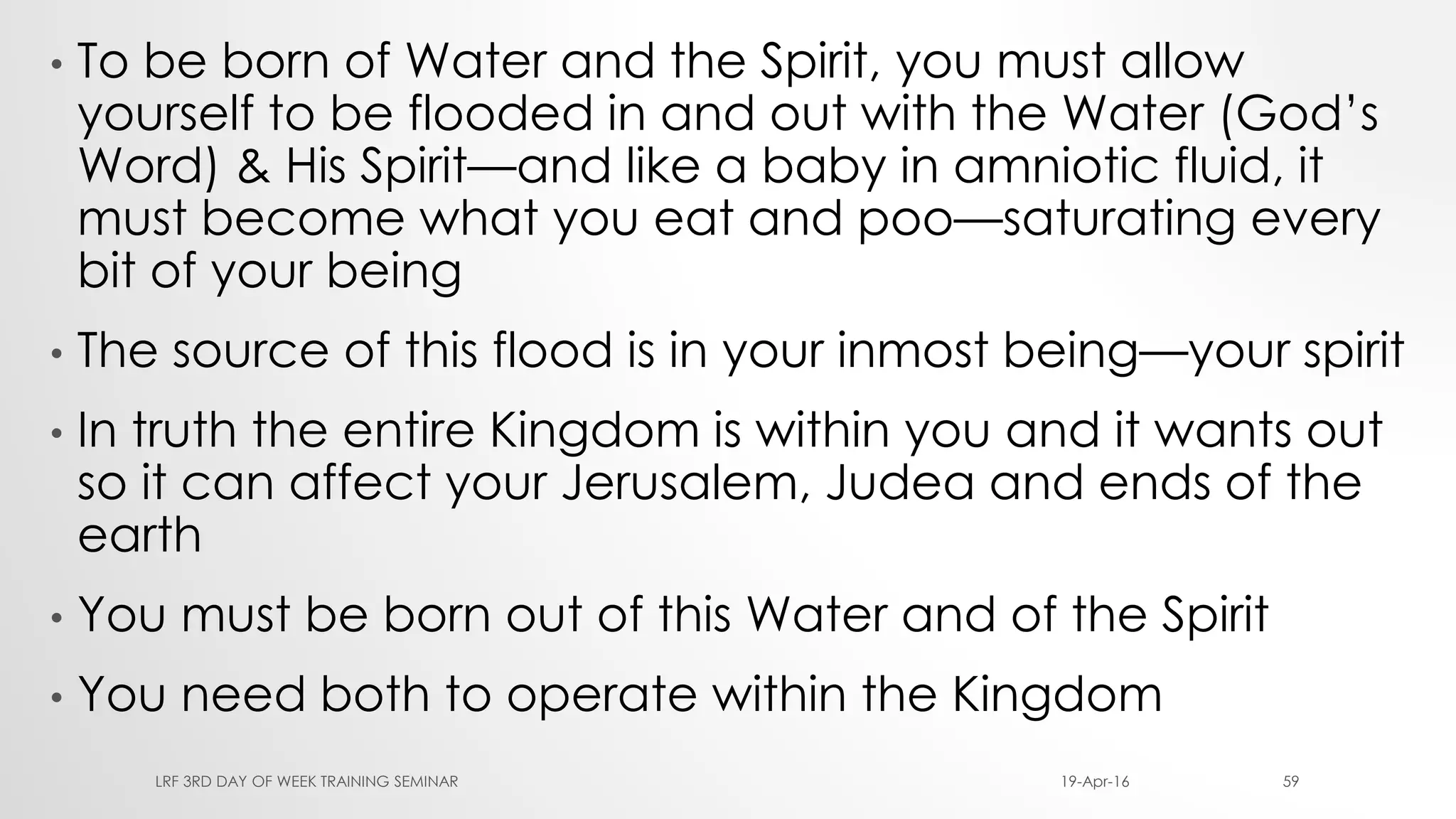 • To be born of Water and the Spirit, you must allow
yourself to be flooded in and out with the Water (God’s
Word) & His Spirit—and like a baby in amniotic fluid, it
must become what you eat and poo—saturating every
bit of your being
• The source of this flood is in your inmost being—your spirit
• In truth the entire Kingdom is within you and it wants out
so it can affect your Jerusalem, Judea and ends of the
earth
• You must be born out of this Water and of the Spirit
• You need both to operate within the Kingdom
19-Apr-16LRF 3RD DAY OF WEEK TRAINING SEMINAR 59
 
