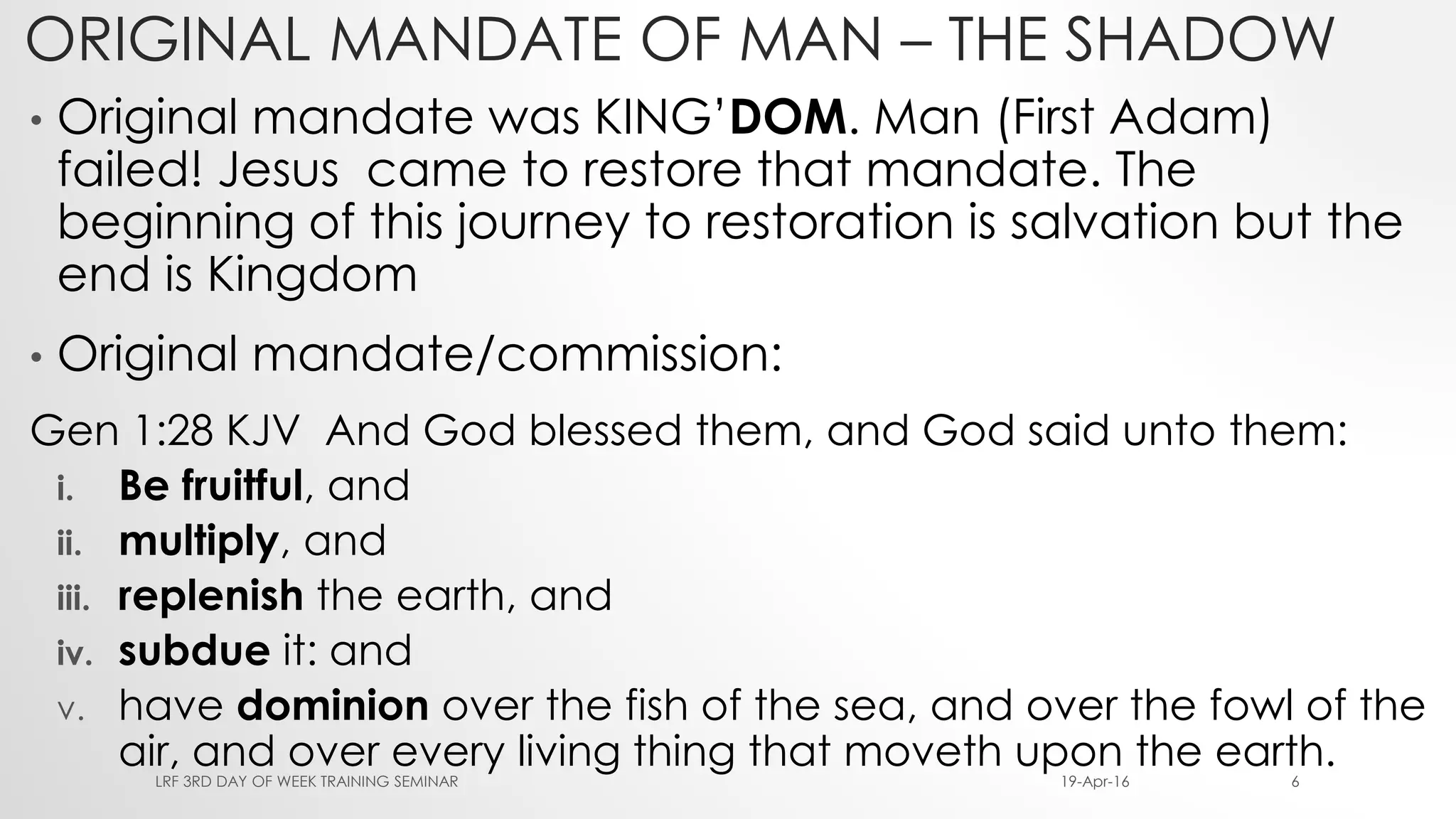 ORIGINAL MANDATE OF MAN – THE SHADOW
• Original mandate was KING’DOM. Man (First Adam)
failed! Jesus came to restore that mandate. The
beginning of this journey to restoration is salvation but the
end is Kingdom
• Original mandate/commission:
Gen 1:28 KJV And God blessed them, and God said unto them:
i. Be fruitful, and
ii. multiply, and
iii. replenish the earth, and
iv. subdue it: and
v. have dominion over the fish of the sea, and over the fowl of the
air, and over every living thing that moveth upon the earth.19-Apr-16LRF 3RD DAY OF WEEK TRAINING SEMINAR 6
 