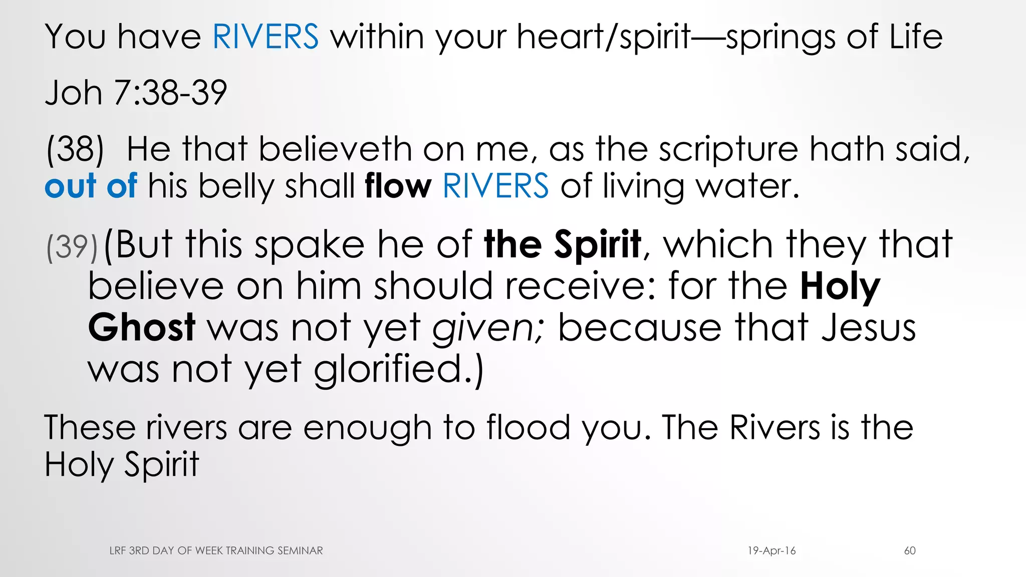 You have RIVERS within your heart/spirit—springs of Life
Joh 7:38-39
(38) He that believeth on me, as the scripture hath said,
out of his belly shall flow RIVERS of living water.
(39)(But this spake he of the Spirit, which they that
believe on him should receive: for the Holy
Ghost was not yet given; because that Jesus
was not yet glorified.)
These rivers are enough to flood you. The Rivers is the
Holy Spirit
19-Apr-16LRF 3RD DAY OF WEEK TRAINING SEMINAR 60
 