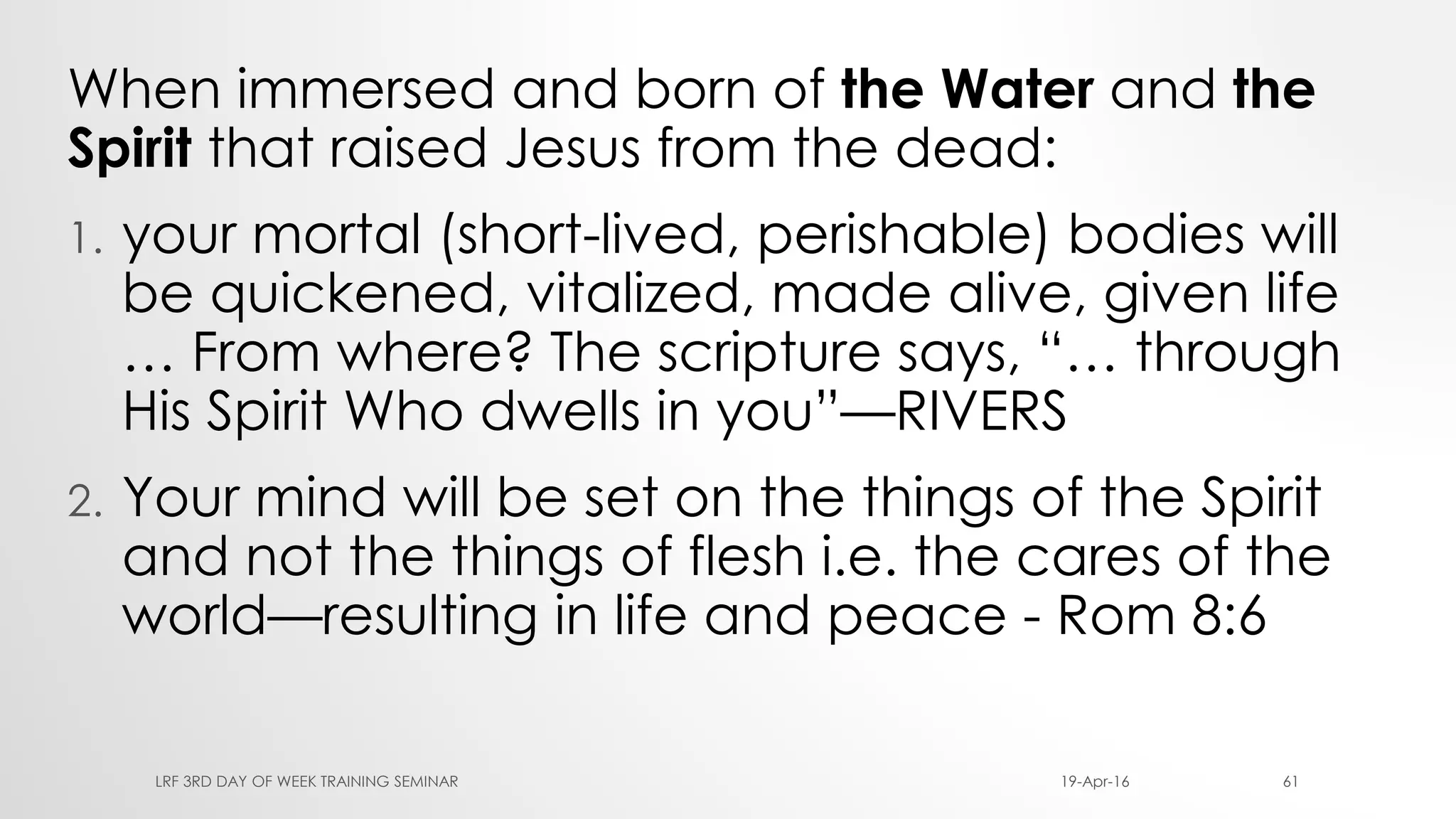 When immersed and born of the Water and the
Spirit that raised Jesus from the dead:
1. your mortal (short-lived, perishable) bodies will
be quickened, vitalized, made alive, given life
… From where? The scripture says, “… through
His Spirit Who dwells in you”—RIVERS
2. Your mind will be set on the things of the Spirit
and not the things of flesh i.e. the cares of the
world—resulting in life and peace - Rom 8:6
19-Apr-16LRF 3RD DAY OF WEEK TRAINING SEMINAR 61
 