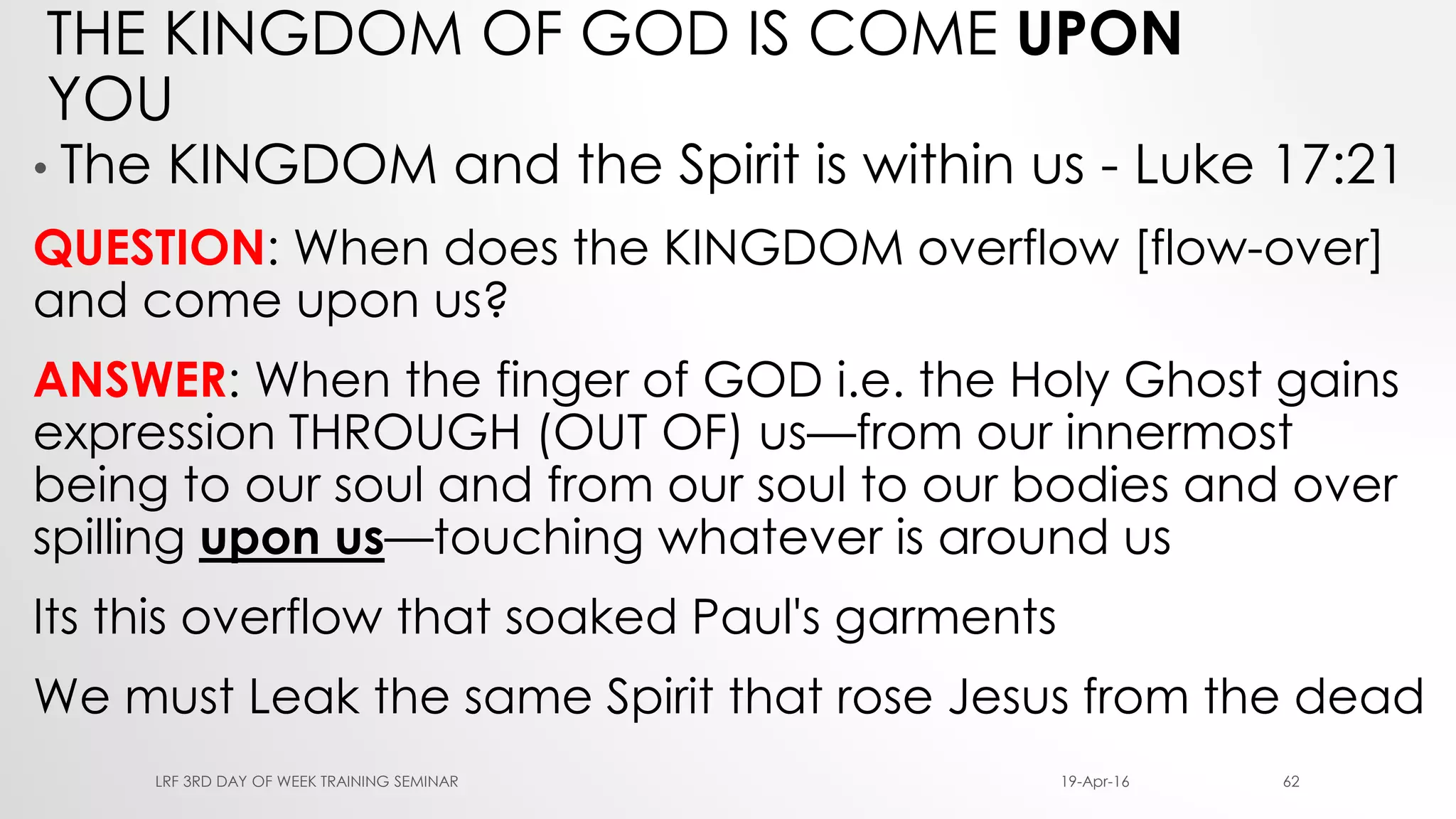 THE KINGDOM OF GOD IS COME UPON
YOU
• The KINGDOM and the Spirit is within us - Luke 17:21
QUESTION: When does the KINGDOM overflow [flow-over]
and come upon us?
ANSWER: When the finger of GOD i.e. the Holy Ghost gains
expression THROUGH (OUT OF) us—from our innermost
being to our soul and from our soul to our bodies and over
spilling upon us—touching whatever is around us
Its this overflow that soaked Paul's garments
We must Leak the same Spirit that rose Jesus from the dead
19-Apr-16LRF 3RD DAY OF WEEK TRAINING SEMINAR 62
 