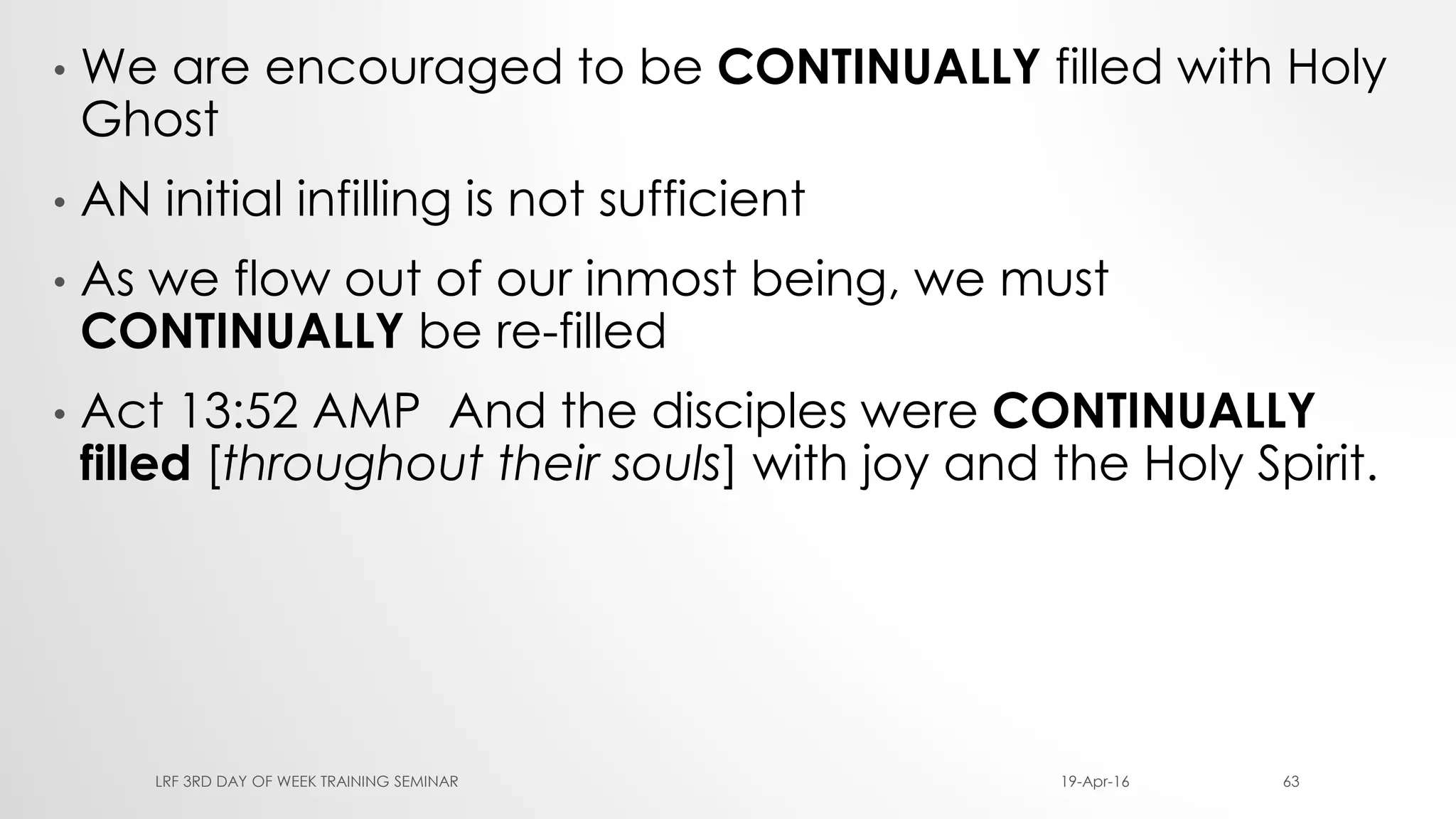 • We are encouraged to be CONTINUALLY filled with Holy
Ghost
• AN initial infilling is not sufficient
• As we flow out of our inmost being, we must
CONTINUALLY be re-filled
• Act 13:52 AMP And the disciples were CONTINUALLY
filled [throughout their souls] with joy and the Holy Spirit.
19-Apr-16LRF 3RD DAY OF WEEK TRAINING SEMINAR 63
 
