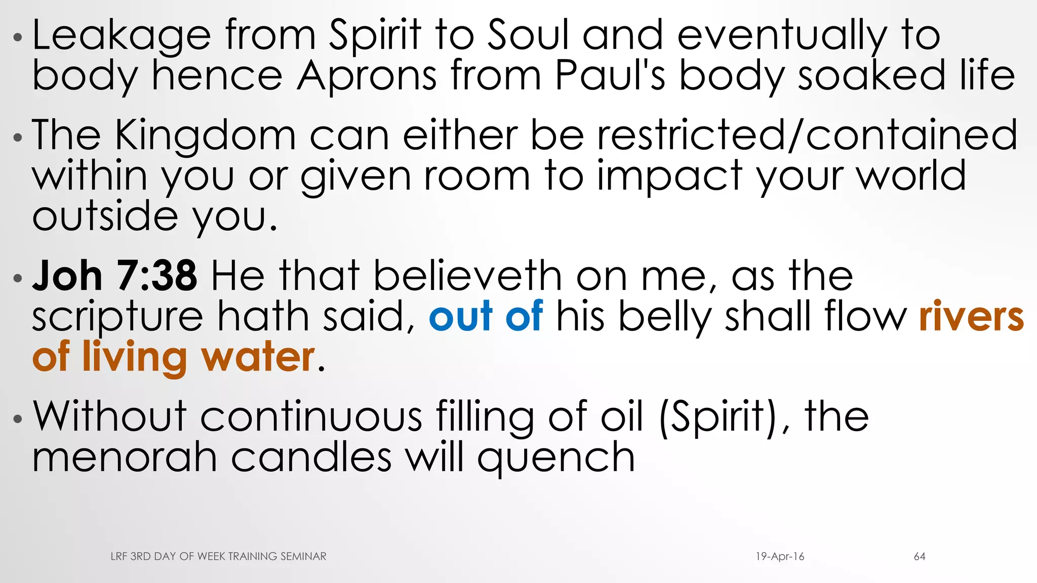 • Leakage from Spirit to Soul and eventually to
body hence Aprons from Paul's body soaked life
• The Kingdom can either be restricted/contained
within you or given room to impact your world
outside you.
• Joh 7:38 He that believeth on me, as the
scripture hath said, out of his belly shall flow rivers
of living water.
• Without continuous filling of oil (Spirit), the
menorah candles will quench
19-Apr-16LRF 3RD DAY OF WEEK TRAINING SEMINAR 64
 