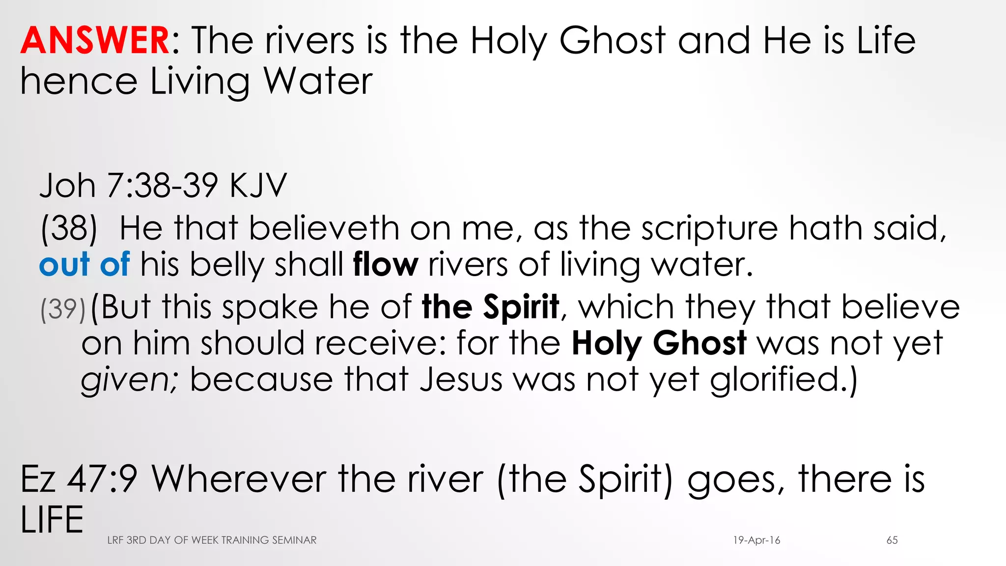 ANSWER: The rivers is the Holy Ghost and He is Life
hence Living Water
Joh 7:38-39 KJV
(38) He that believeth on me, as the scripture hath said,
out of his belly shall flow rivers of living water.
(39)(But this spake he of the Spirit, which they that believe
on him should receive: for the Holy Ghost was not yet
given; because that Jesus was not yet glorified.)
Ez 47:9 Wherever the river (the Spirit) goes, there is
LIFE 19-Apr-16LRF 3RD DAY OF WEEK TRAINING SEMINAR 65
 