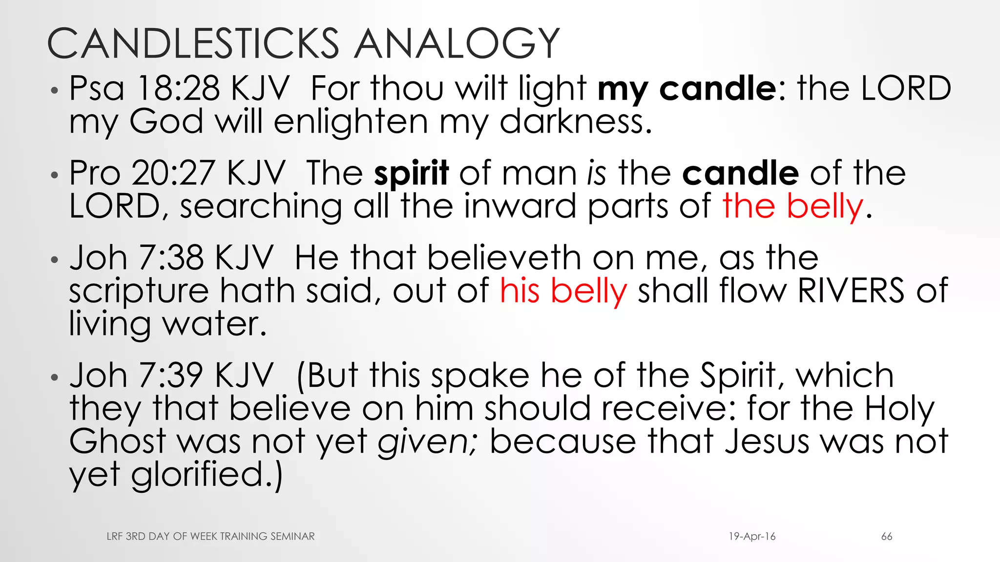 CANDLESTICKS ANALOGY
• Psa 18:28 KJV For thou wilt light my candle: the LORD
my God will enlighten my darkness.
• Pro 20:27 KJV The spirit of man is the candle of the
LORD, searching all the inward parts of the belly.
• Joh 7:38 KJV He that believeth on me, as the
scripture hath said, out of his belly shall flow RIVERS of
living water.
• Joh 7:39 KJV (But this spake he of the Spirit, which
they that believe on him should receive: for the Holy
Ghost was not yet given; because that Jesus was not
yet glorified.)
19-Apr-16LRF 3RD DAY OF WEEK TRAINING SEMINAR 66
 