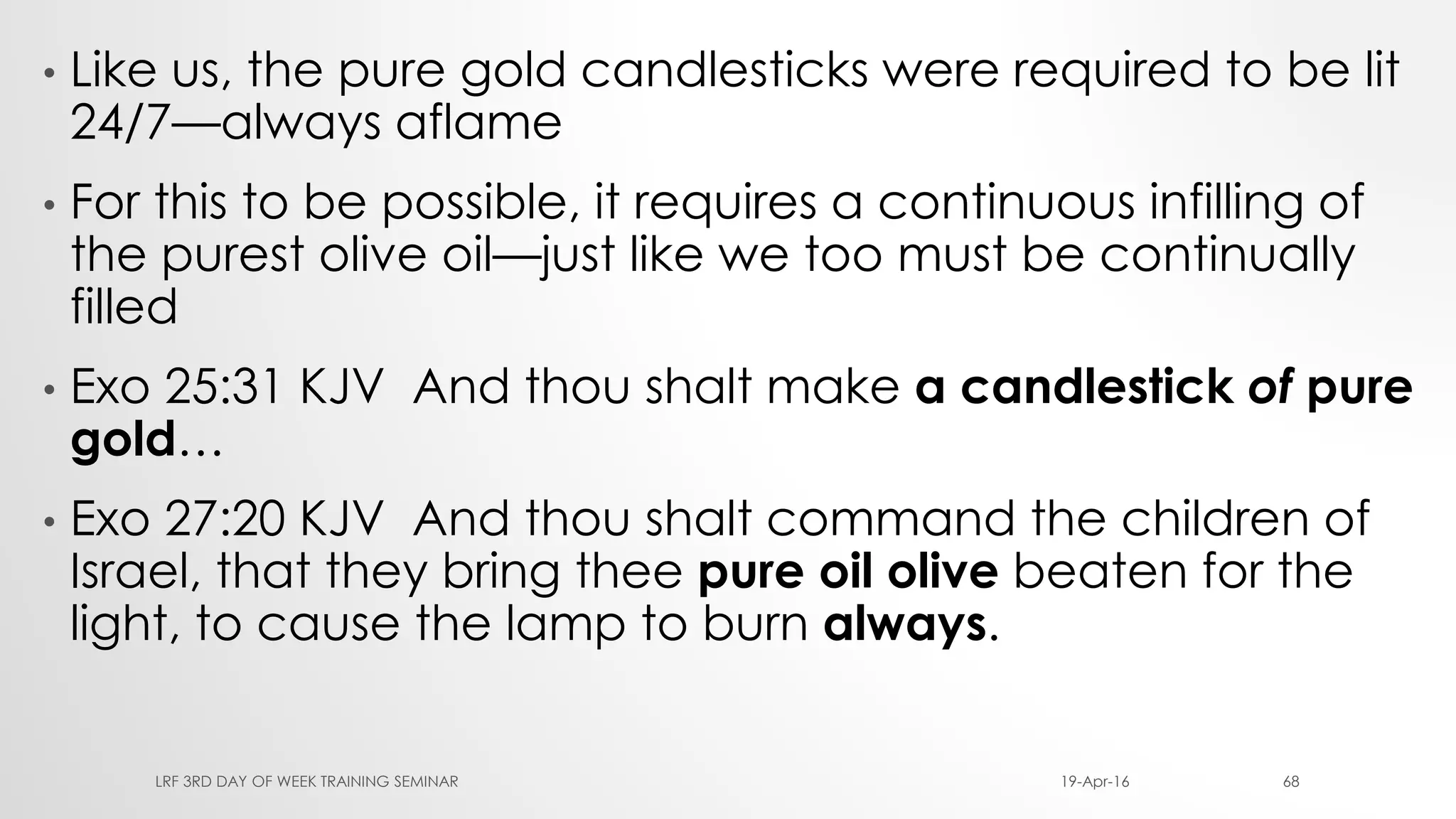 • Like us, the pure gold candlesticks were required to be lit
24/7—always aflame
• For this to be possible, it requires a continuous infilling of
the purest olive oil—just like we too must be continually
filled
• Exo 25:31 KJV And thou shalt make a candlestick of pure
gold…
• Exo 27:20 KJV And thou shalt command the children of
Israel, that they bring thee pure oil olive beaten for the
light, to cause the lamp to burn always.
19-Apr-16LRF 3RD DAY OF WEEK TRAINING SEMINAR 68
 