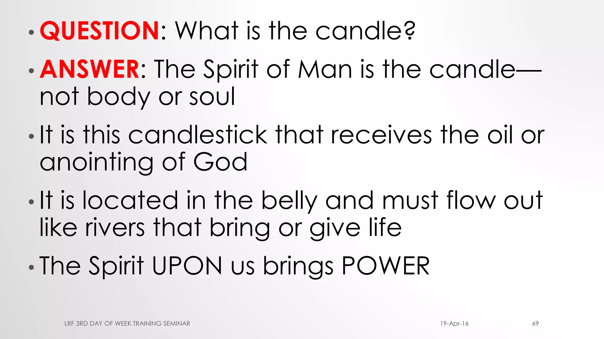 • QUESTION: What is the candle?
• ANSWER: The Spirit of Man is the candle—
not body or soul
• It is this candlestick that receives the oil or
anointing of God
• It is located in the belly and must flow out
like rivers that bring or give life
• The Spirit UPON us brings POWER
19-Apr-16LRF 3RD DAY OF WEEK TRAINING SEMINAR 69
 