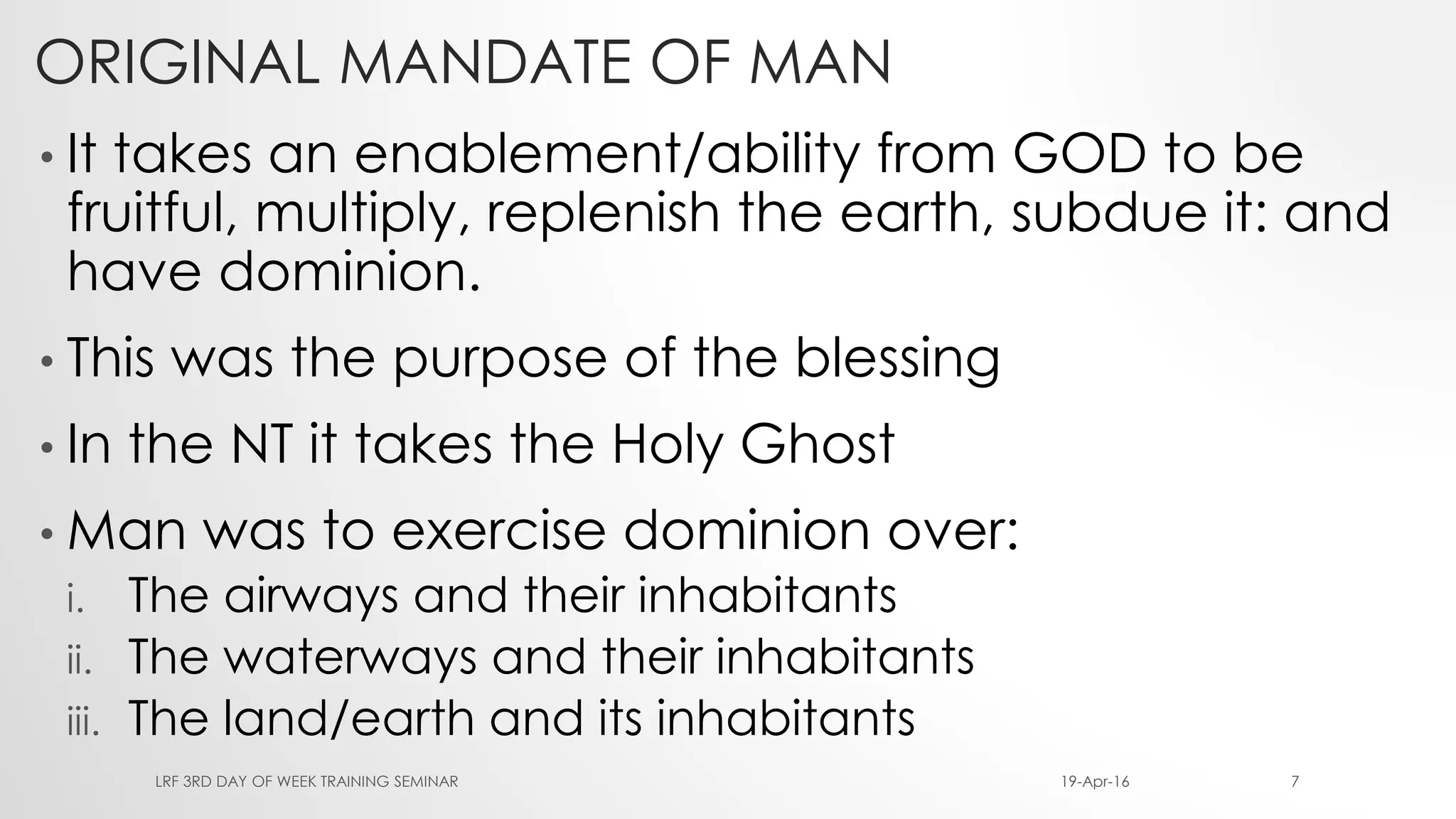 ORIGINAL MANDATE OF MAN
• It takes an enablement/ability from GOD to be
fruitful, multiply, replenish the earth, subdue it: and
have dominion.
• This was the purpose of the blessing
• In the NT it takes the Holy Ghost
• Man was to exercise dominion over:
i. The airways and their inhabitants
ii. The waterways and their inhabitants
iii. The land/earth and its inhabitants
19-Apr-16LRF 3RD DAY OF WEEK TRAINING SEMINAR 7
 
