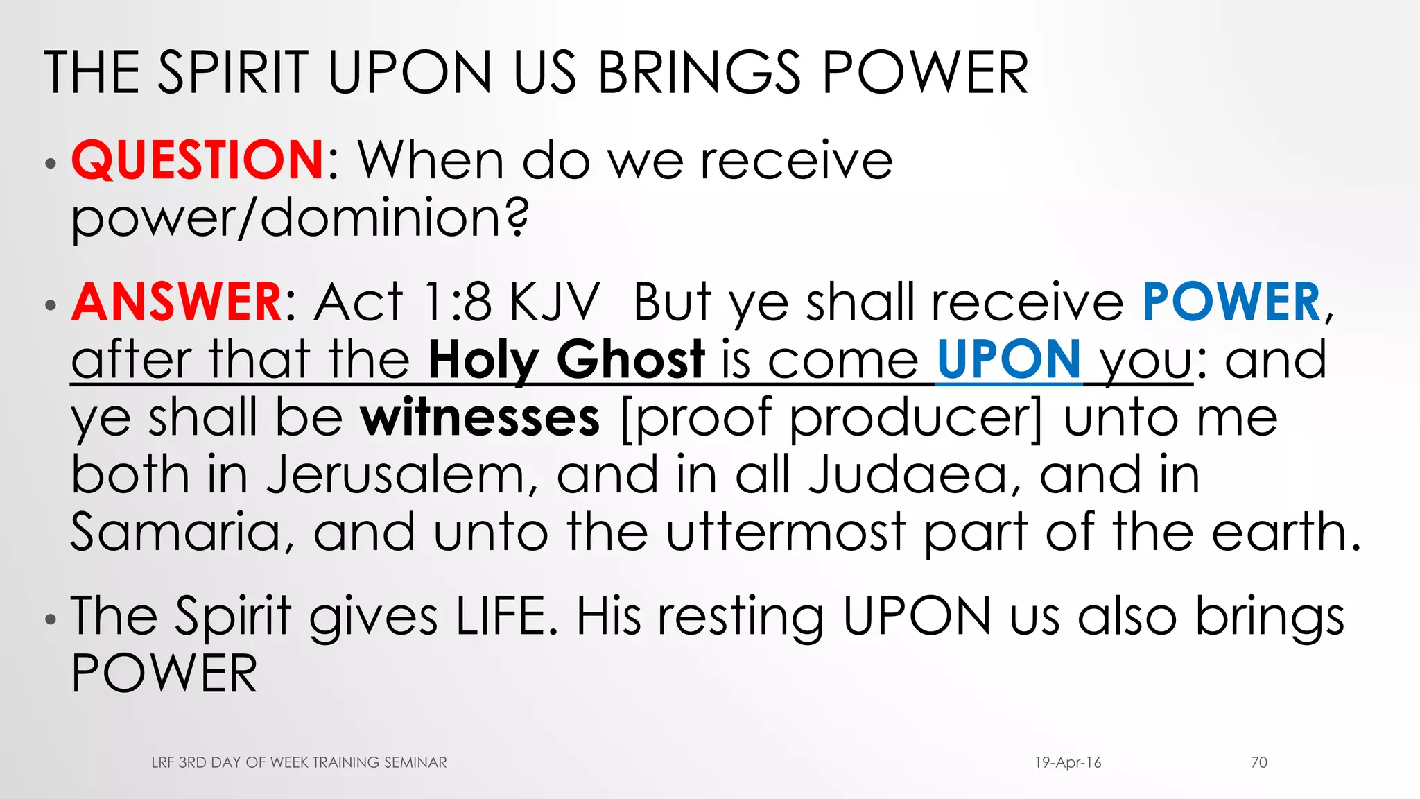 THE SPIRIT UPON US BRINGS POWER
• QUESTION: When do we receive
power/dominion?
• ANSWER: Act 1:8 KJV But ye shall receive POWER,
after that the Holy Ghost is come UPON you: and
ye shall be witnesses [proof producer] unto me
both in Jerusalem, and in all Judaea, and in
Samaria, and unto the uttermost part of the earth.
• The Spirit gives LIFE. His resting UPON us also brings
POWER
19-Apr-16LRF 3RD DAY OF WEEK TRAINING SEMINAR 70
 