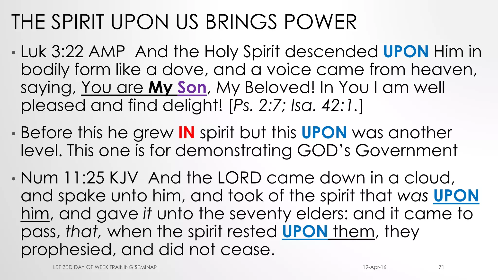 THE SPIRIT UPON US BRINGS POWER
• Luk 3:22 AMP And the Holy Spirit descended UPON Him in
bodily form like a dove, and a voice came from heaven,
saying, You are My Son, My Beloved! In You I am well
pleased and find delight! [Ps. 2:7; Isa. 42:1.]
• Before this he grew IN spirit but this UPON was another
level. This one is for demonstrating GOD’s Government
• Num 11:25 KJV And the LORD came down in a cloud,
and spake unto him, and took of the spirit that was UPON
him, and gave it unto the seventy elders: and it came to
pass, that, when the spirit rested UPON them, they
prophesied, and did not cease.
19-Apr-16LRF 3RD DAY OF WEEK TRAINING SEMINAR 71
 