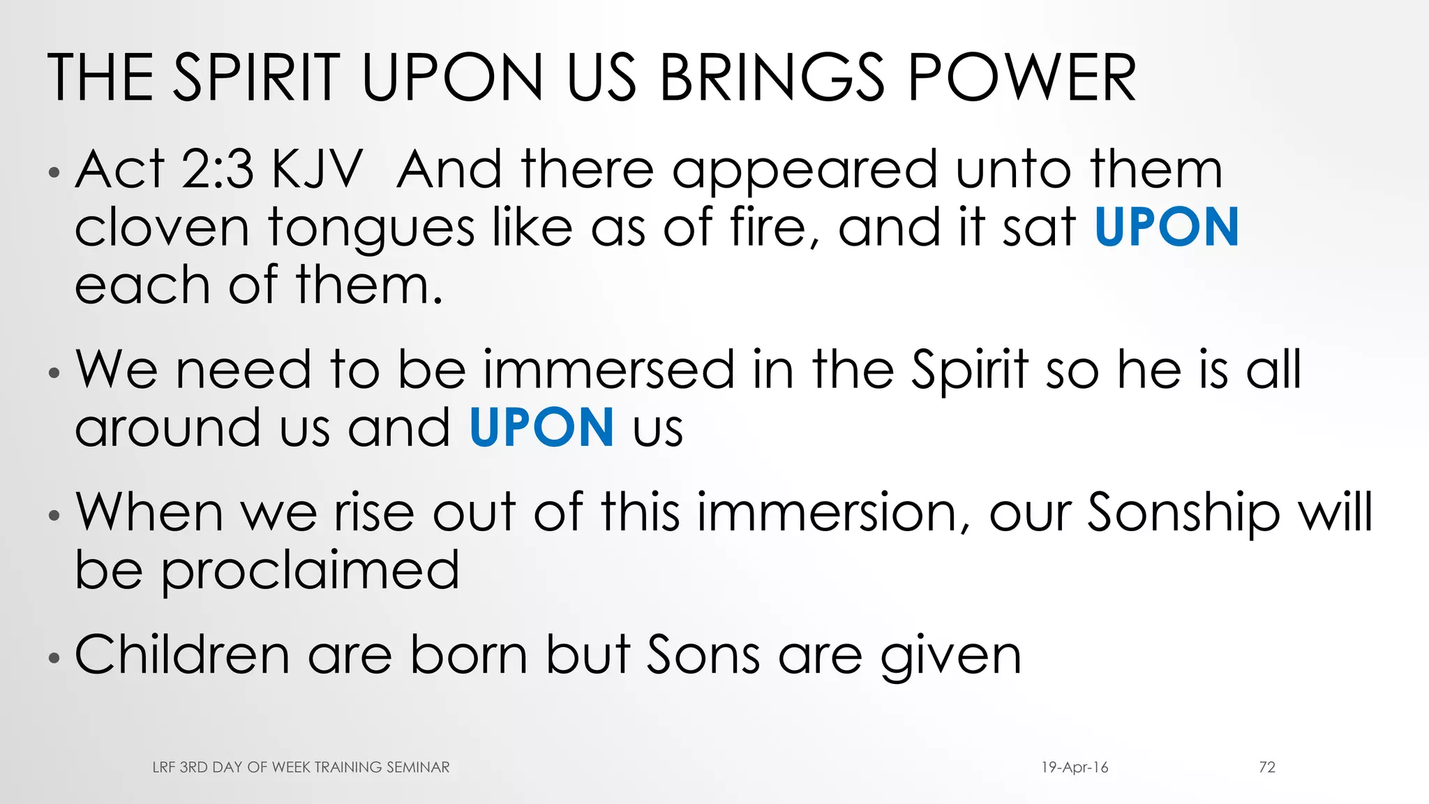THE SPIRIT UPON US BRINGS POWER
• Act 2:3 KJV And there appeared unto them
cloven tongues like as of fire, and it sat UPON
each of them.
• We need to be immersed in the Spirit so he is all
around us and UPON us
• When we rise out of this immersion, our Sonship will
be proclaimed
• Children are born but Sons are given
19-Apr-16LRF 3RD DAY OF WEEK TRAINING SEMINAR 72
 